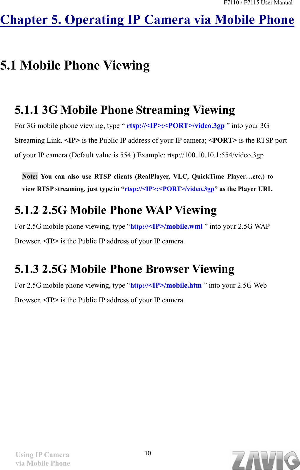 F7110 / F7115 User Manual   Chapter 5. Operating IP Camera via Mobile Phone  5.1 Mobile Phone Viewing      5.1.1 3G Mobile Phone Streaming Viewing   For 3G mobile phone viewing, type “ rtsp://&lt;IP&gt;:&lt;PORT&gt;/video.3gp ” into your 3G Streaming Link. &lt;IP&gt; is the Public IP address of your IP camera; &lt;PORT&gt; is the RTSP port of your IP camera (Default value is 554.) Example: rtsp://100.10.10.1:554/video.3gp Note: You can also use RTSP clients (RealPlayer, VLC, QuickTime Player…etc.) to view RTSP streaming, just type in “rtsp://&lt;IP&gt;:&lt;PORT&gt;/video.3gp” as the Player URL 5.1.2 2.5G Mobile Phone WAP Viewing   For 2.5G mobile phone viewing, type “http://&lt;IP&gt;/mobile.wml ” into your 2.5G WAP Browser. &lt;IP&gt; is the Public IP address of your IP camera.  5.1.3 2.5G Mobile Phone Browser Viewing  For 2.5G mobile phone viewing, type “http://&lt;IP&gt;/mobile.htm ” into your 2.5G Web Browser. &lt;IP&gt; is the Public IP address of your IP camera.         10Using IP Camera via Mobile Phone 