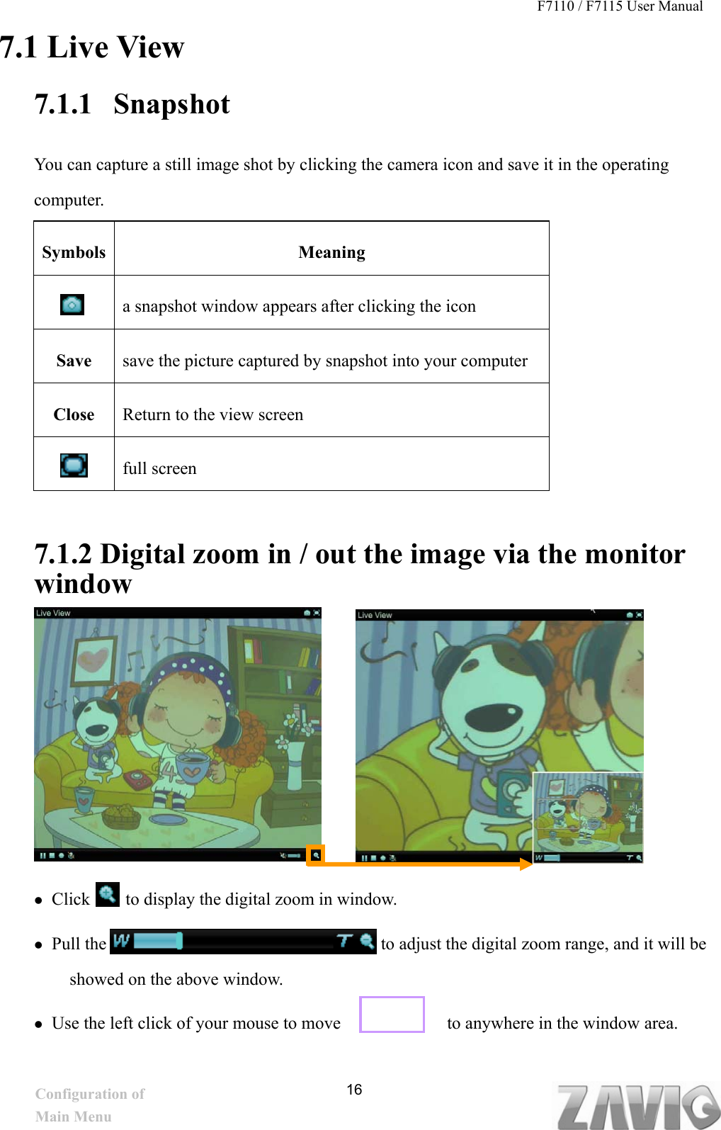 F7110 / F7115 User Manual   7.1 Live View 7.1.1 Snapshot  You can capture a still image shot by clicking the camera icon and save it in the operating computer.     16  co er cmput omputer.     Symbols Meaning   a snapshot window appears after clicking the icon Save  save the picture captured by snapshot into your computer Close  Return to the view screen  full screen 7.1.2 Digital zoom in / out the image via the monitor window          Click    to display the digital zoom in window.     Pull the                               to adjust the digital zoom range, and it will be showed on the above window.  Use the left click of your mouse to move            to anywhere in the window area.  Configuration of Main Menu 
