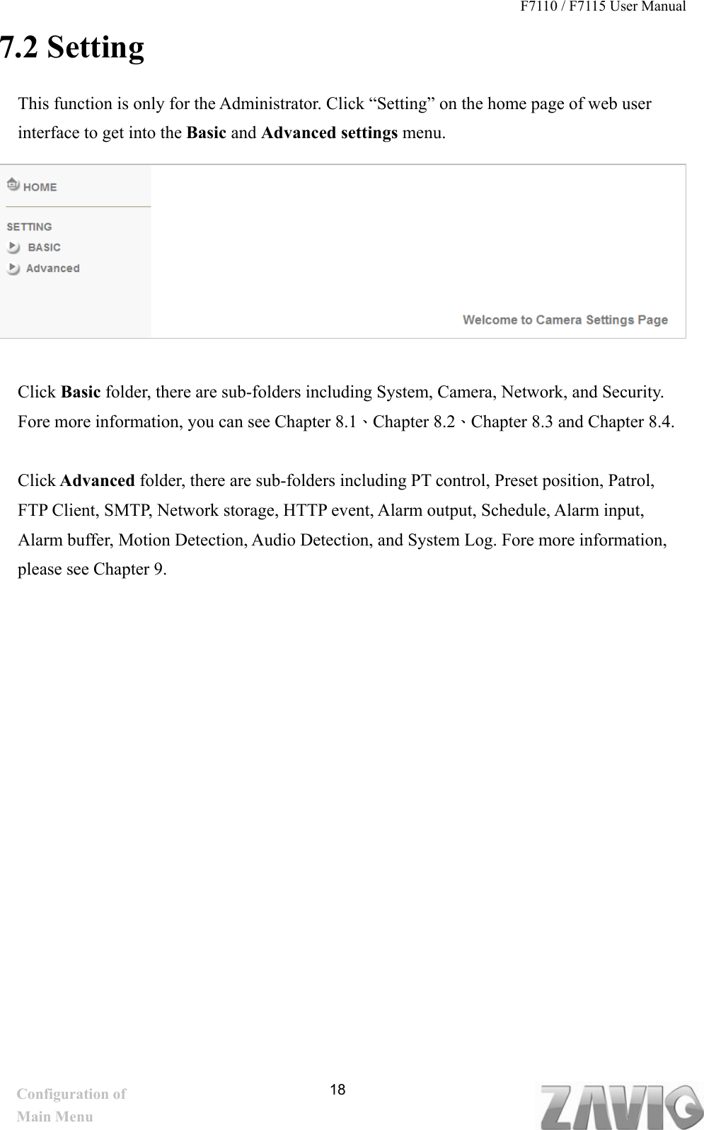 F7110 / F7115 User Manual   7.2 Setting This function is only for the Administrator. Click “Setting” on the home page of web user interface to get into the Basic and Advanced settings menu.        Click Basic folder, there are sub-folders including System, Camera, Network, and Security. Fore more information, you can see Chapter 8.1、Chapter 8.2、Chapter 8.3 and Chapter 8.4.  Click Advanced folder, there are sub-folders including PT control, Preset position, Patrol, FTP Client, SMTP, Network storage, HTTP event, Alarm output, Schedule, Alarm input, Alarm buffer, Motion Detection, Audio Detection, and System Log. Fore more information, please see Chapter 9.             18Configuration of Main Menu 