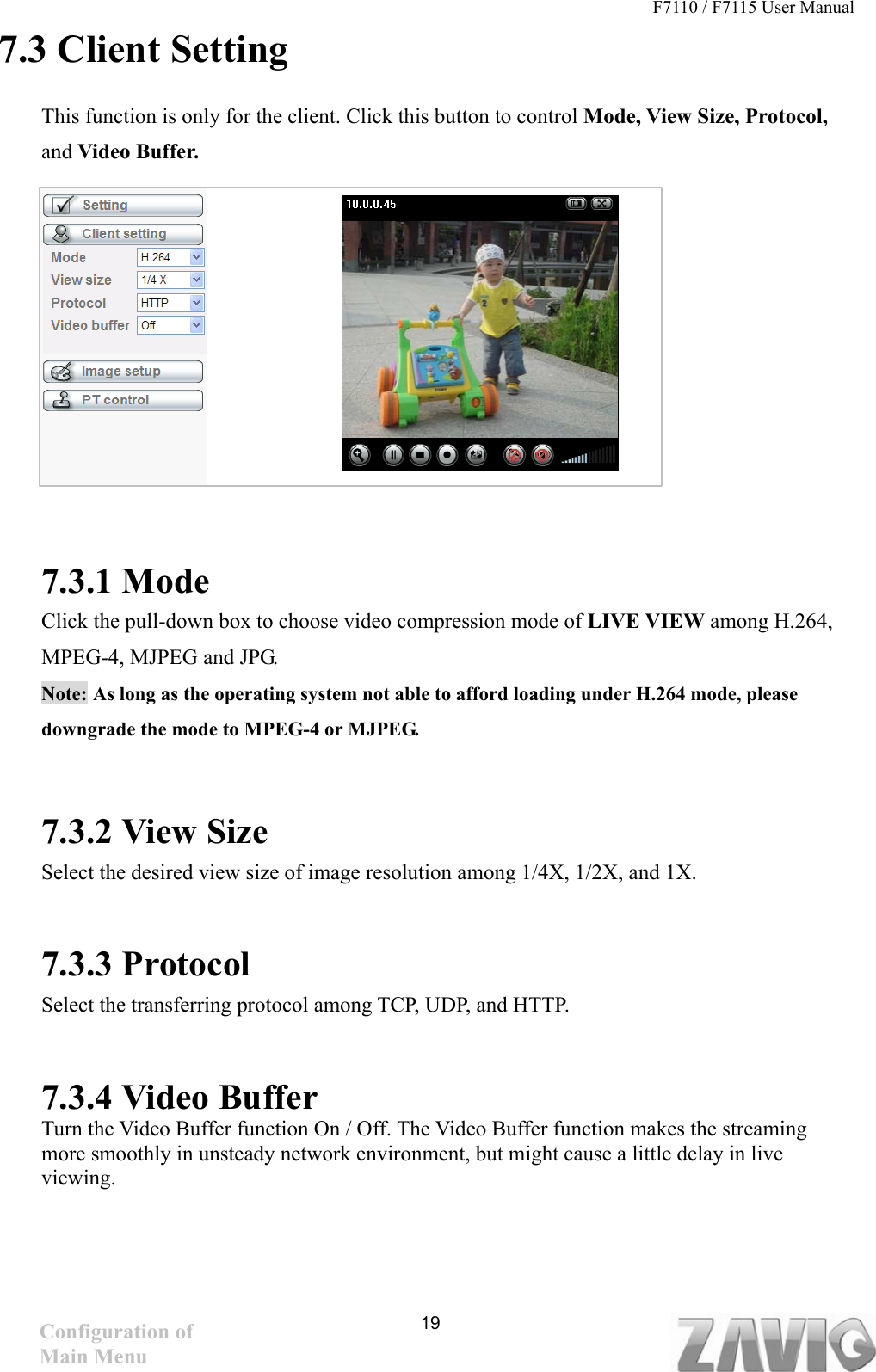 F7110 / F7115 User Manual   7.3 Client Setting This function is only for the client. Click this button to control Mode, View Size, Protocol, and Video Buffer.          7.3.1 Mode Click the pull-down box to choose video compression mode of LIVE VIEW among H.264, MPEG-4, MJPEG and JPG.   Note: As long as the operating system not able to afford loading under H.264 mode, please downgrade the mode to MPEG-4 or MJPEG.       7.3.2 View Size Select the desired view size of image resolution among 1/4X, 1/2X, and 1X.  7.3.3 Protocol Select the transferring protocol among TCP, UDP, and HTTP.      7.3.4 Video Buffer   Turn the Video Buffer function On / Off. The Video Buffer function makes the streaming more smoothly in unsteady network environment, but might cause a little delay in live viewing. 19Configuration of Main Menu 