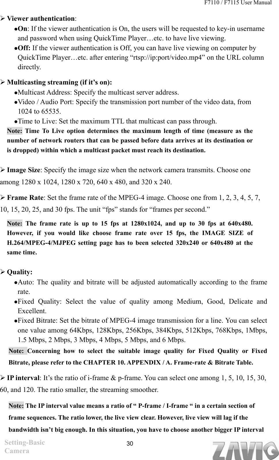 F7110 / F7115 User Manual    Viewer authentication:  On: If the viewer authentication is On, the users will be requested to key-in username and password when using QuickTime Player…etc. to have live viewing. Off: If the viewer authentication is Off, you can have live viewing on computer by QuickTime Player…etc. after entering “rtsp://ip:port/video.mp4” on the URL column directly.   Multicasting streaming (if it’s on):   Multicast Address: Specify the multicast server address.   Video / Audio Port: Specify the transmission port number of the video data, from 1024 to 65535. Time to Live: Set the maximum TTL that multicast can pass through.   Note: Time To Live option determines the maximum length of time (measure as the number of network routers that can be passed before data arrives at its destination or is dropped) within which a multicast packet must reach its destination.    Image Size: Specify the image size when the network camera transmits. Choose one among 1280 x 1024, 1280 x 720, 640 x 480, and 320 x 240.  Frame Rate: Set the frame rate of the MPEG-4 image. Choose one from 1, 2, 3, 4, 5, 7, 10, 15, 20, 25, and 30 fps. The unit “fps” stands for “frames per second.” Note: The frame rate is up to 15 fps at 1280x1024, and up to 30 fps at 640x480. However, if you would like choose frame rate over 15 fps, the IMAGE SIZE of H.264/MPEG-4/MJPEG setting page has to been selected 320x240 or 640x480 at the same time.      Quality:   Auto: The quality and bitrate will be adjusted automatically according to the frame rate.  Fixed Quality: Select the value of quality among Medium, Good, Delicate and Excellent.  Fixed Bitrate: Set the bitrate of MPEG-4 image transmission for a line. You can select one value among 64Kbps, 128Kbps, 256Kbps, 384Kbps, 512Kbps, 768Kbps, 1Mbps, 1.5 Mbps, 2 Mbps, 3 Mbps, 4 Mbps, 5 Mbps, and 6 Mbps.   Note: Concerning how to select the suitable image quality for Fixed Quality or Fixed Bitrate, please refer to the CHAPTER 10. APPENDIX / A. Frame-rate &amp; Bitrate Table.    IP interval: It’s the ratio of i-frame &amp; p-frame. You can select one among 1, 5, 10, 15, 30, 60, and 120. The ratio smaller, the streaming smoother. Note: The IP interval value means a ratio of “ P-frame / I-frame “ in a certain section of frame sequences. The ratio lower, the live view clear. However, live view will lag if the bandwidth isn’t big enough. In this situation, you have to choose another bigger IP interval Setting-Basic Camera  30