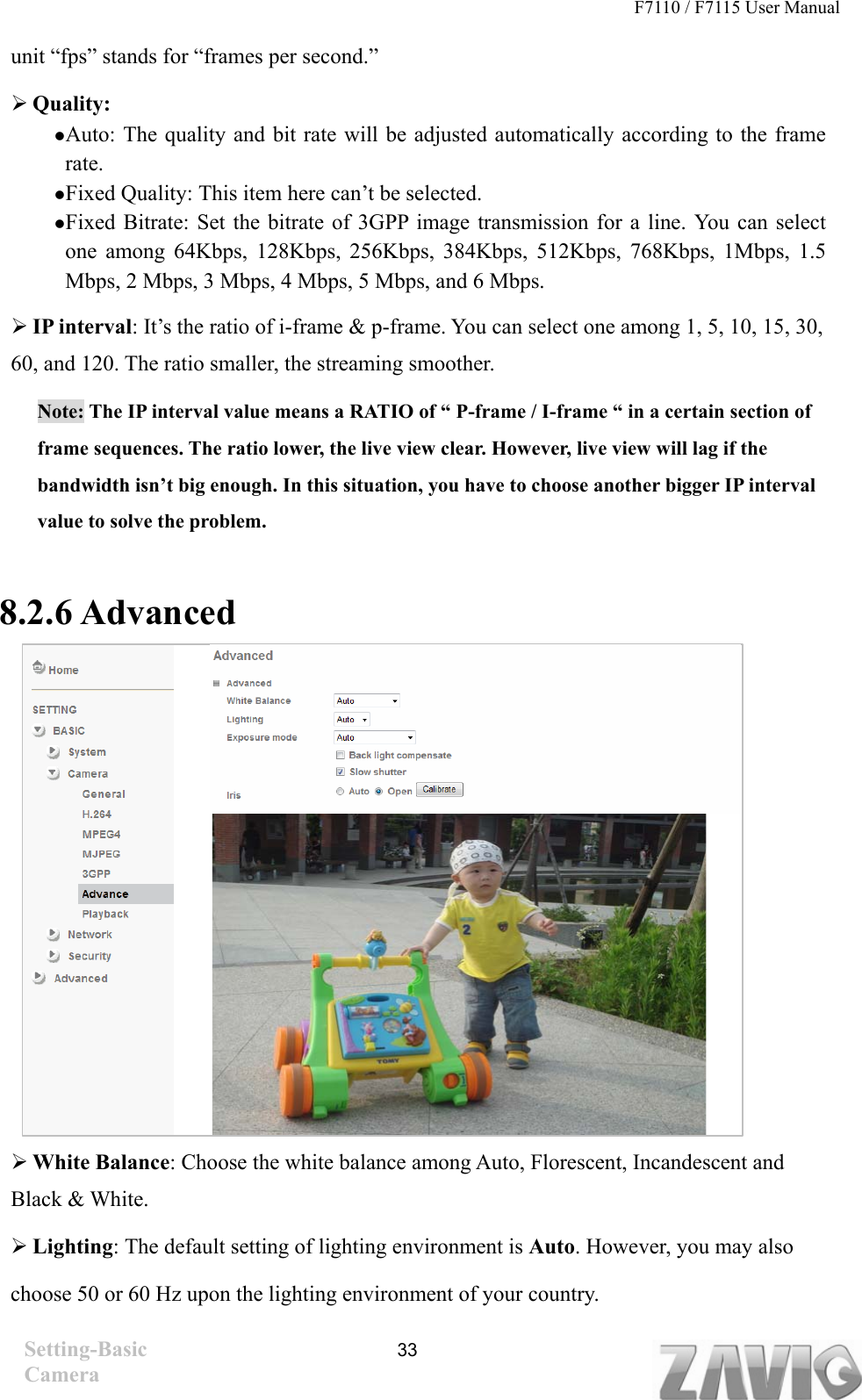 F7110 / F7115 User Manual   unit “fps” stands for “frames per second.”  Quality:   Auto: The quality and bit rate will be adjusted automatically according to the frame rate.  Fixed Quality: This item here can’t be selected.    Fixed Bitrate: Set the bitrate of 3GPP image transmission for a line. You can select one among 64Kbps, 128Kbps, 256Kbps, 384Kbps, 512Kbps, 768Kbps, 1Mbps, 1.5 Mbps, 2 Mbps, 3 Mbps, 4 Mbps, 5 Mbps, and 6 Mbps.    IP interval: It’s the ratio of i-frame &amp; p-frame. You can select one among 1, 5, 10, 15, 30, 60, and 120. The ratio smaller, the streaming smoother. Note: The IP interval value means a RATIO of “ P-frame / I-frame “ in a certain section of frame sequences. The ratio lower, the live view clear. However, live view will lag if the bandwidth isn’t big enough. In this situation, you have to choose another bigger IP interval value to solve the problem.  8.2.6 Advanced                     White Balance: Choose the white balance among Auto, Florescent, Incandescent and Black &amp; White.    Lighting: The default setting of lighting environment is Auto. However, you may also choose 50 or 60 Hz upon the lighting environment of your country. Setting-Basic Camera  33