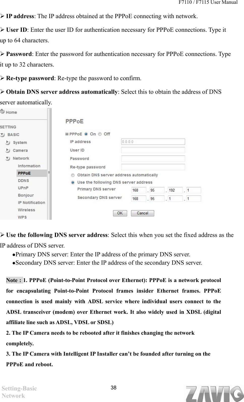 F7110 / F7115 User Manual    IP address: The IP address obtained at the PPPoE connecting with network.  User ID: Enter the user ID for authentication necessary for PPPoE connections. Type it up to 64 characters.  Password: Enter the password for authentication necessary for PPPoE connections. Type it up to 32 characters.  Re-type password: Re-type the password to confirm.  Obtain DNS server address automatically: Select this to obtain the address of DNS server automatically.  38         Use the following DNS server address: Select this when you set the fixed address as the IP address of DNS server.  Primary DNS server: Enter the IP address of the primary DNS server.  Secondary DNS server: Enter the IP address of the secondary DNS server. Note : 1. PPPoE (Point-to-Point Protocol over Ethernet): PPPoE is a network protocol for encapsulating Point-to-Point Protocol frames insider Ethernet frames. PPPoE connection is used mainly with ADSL service where individual users connect to the ADSL transceiver (modem) over Ethernet work. It also widely used in XDSL (digital affiliate line such as ADSL, VDSL or SDSL) 2. The IP Camera needs to be rebooted after it finishes changing the network completely. 3. The IP Camera with Intelligent IP Installer can’t be founded after turning on the PPPoE and reboot.     Setting-Basic Network 