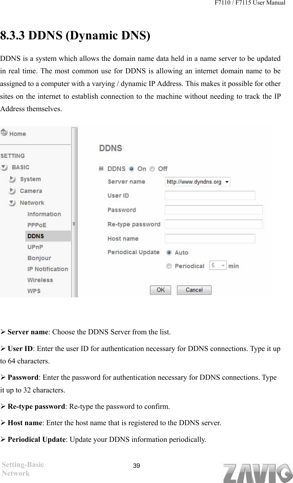 F7110 / F7115 User Manual    8.3.3 DDNS (Dynamic DNS) DDNS is a system which allows the domain name data held in a name server to be updated in real time. The most common use for DDNS is allowing an internet domain name to be assigned to a computer with a varying / dynamic IP Address. This makes it possible for other sites on the internet to establish connection to the machine without needing to track the IP Address themselves.                   Server name: Choose the DDNS Server from the list.  User ID: Enter the user ID for authentication necessary for DDNS connections. Type it up to 64 characters.  Password: Enter the password for authentication necessary for DDNS connections. Type it up to 32 characters.  Re-type password: Re-type the password to confirm.  Host name: Enter the host name that is registered to the DDNS server.  Periodical Update: Update your DDNS information periodically.  Setting-Basic Network  39