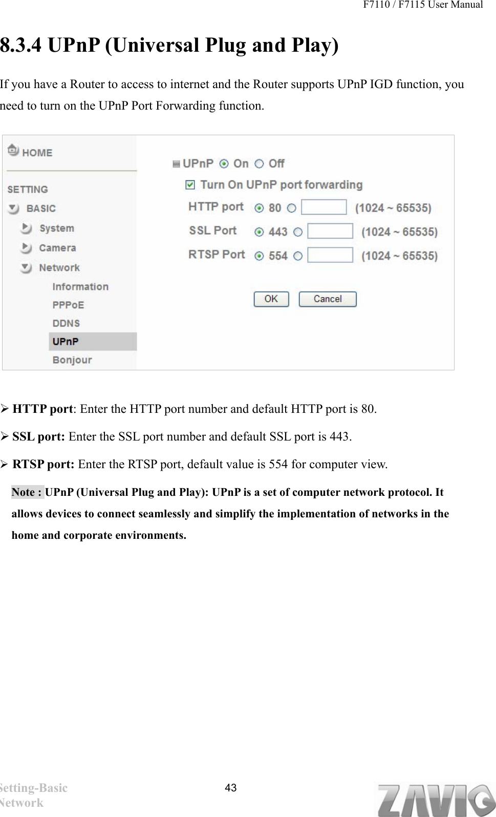 F7110 / F7115 User Manual   8.3.4 UPnP (Universal Plug and Play)   If you have a Router to access to internet and the Router supports UPnP IGD function, you need to turn on the UPnP Port Forwarding function.           HTTP port: Enter the HTTP port number and default HTTP port is 80.  SSL port: Enter the SSL port number and default SSL port is 443.  RTSP port: Enter the RTSP port, default value is 554 for computer view. Note : UPnP (Universal Plug and Play): UPnP is a set of computer network protocol. It allows devices to connect seamlessly and simplify the implementation of networks in the home and corporate environments.   Setting-Basic Network  43
