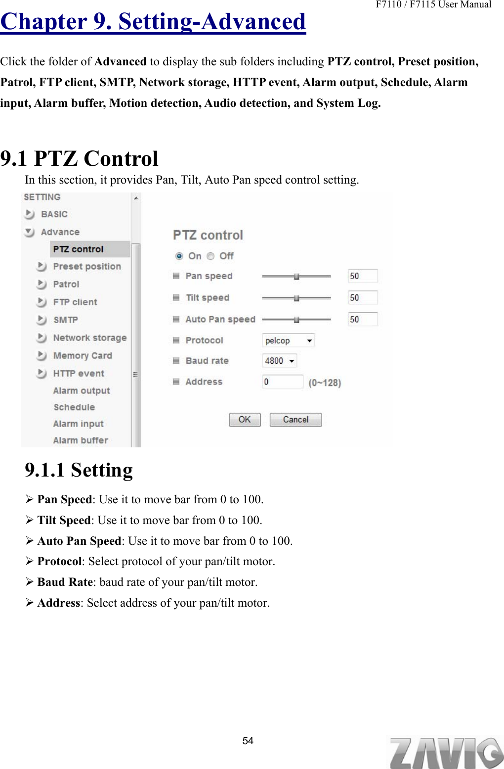 F7110 / F7115 User Manual   Chapter 9. Setting-Advanced Click the folder of Advanced to display the sub folders including PTZ control, Preset position, Patrol, FTP client, SMTP, Network storage, HTTP event, Alarm output, Schedule, Alarm input, Alarm buffer, Motion detection, Audio detection, and System Log.   9.1 PTZ Control In this section, it provides Pan, Tilt, Auto Pan speed control setting.                 9.1.1 Setting  Pan Speed: Use it to move bar from 0 to 100.  Tilt Speed: Use it to move bar from 0 to 100.  Auto Pan Speed: Use it to move bar from 0 to 100.  Protocol: Select protocol of your pan/tilt motor.  Baud Rate: baud rate of your pan/tilt motor.  Address: Select address of your pan/tilt motor.  54Setting-Advanced PT Control