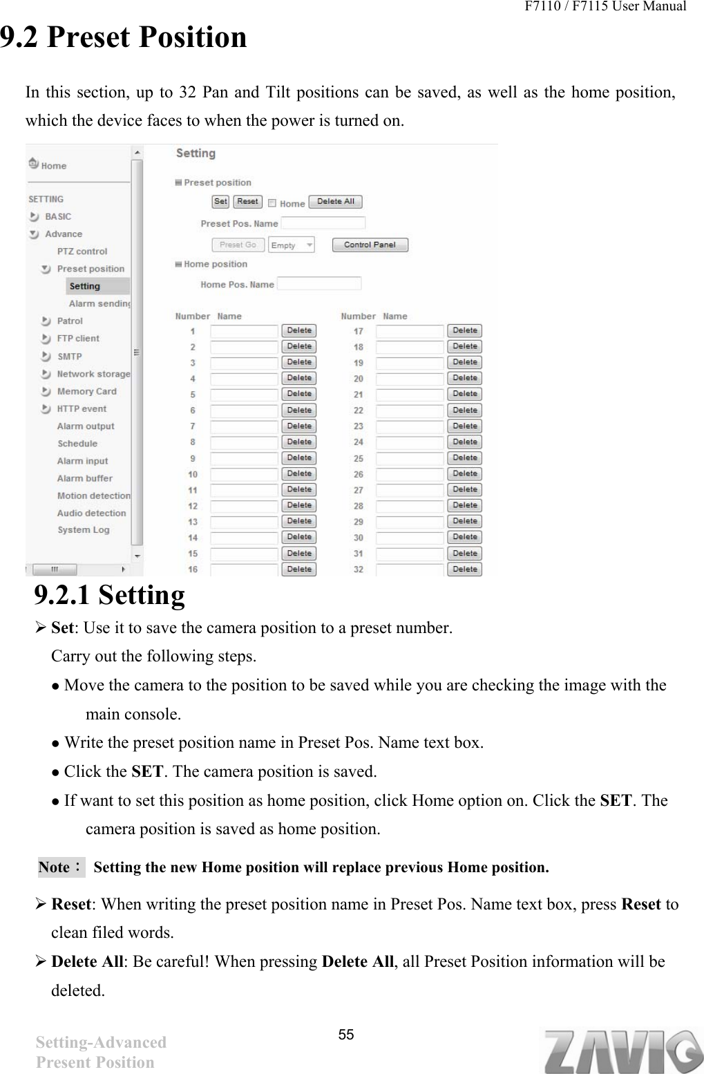 F7110 / F7115 User Manual   9.2 Preset Position In this section, up to 32 Pan and Tilt positions can be saved, as well as the home position, which the device faces to when the power is turned on.          9.2.1 Setting  Set: Use it to save the camera position to a preset number. Carry out the following steps.  Move the camera to the position to be saved while you are checking the image with the main console.  Write the preset position name in Preset Pos. Name text box.  Click the SET. The camera position is saved.  If want to set this position as home position, click Home option on. Click the SET. The camera position is saved as home position. Note：  Setting the new Home position will replace previous Home position.    Reset: When writing the preset position name in Preset Pos. Name text box, press Reset to clean filed words.    Delete All: Be careful! When pressing Delete All, all Preset Position information will be deleted.  55Setting-Advanced Present Position 