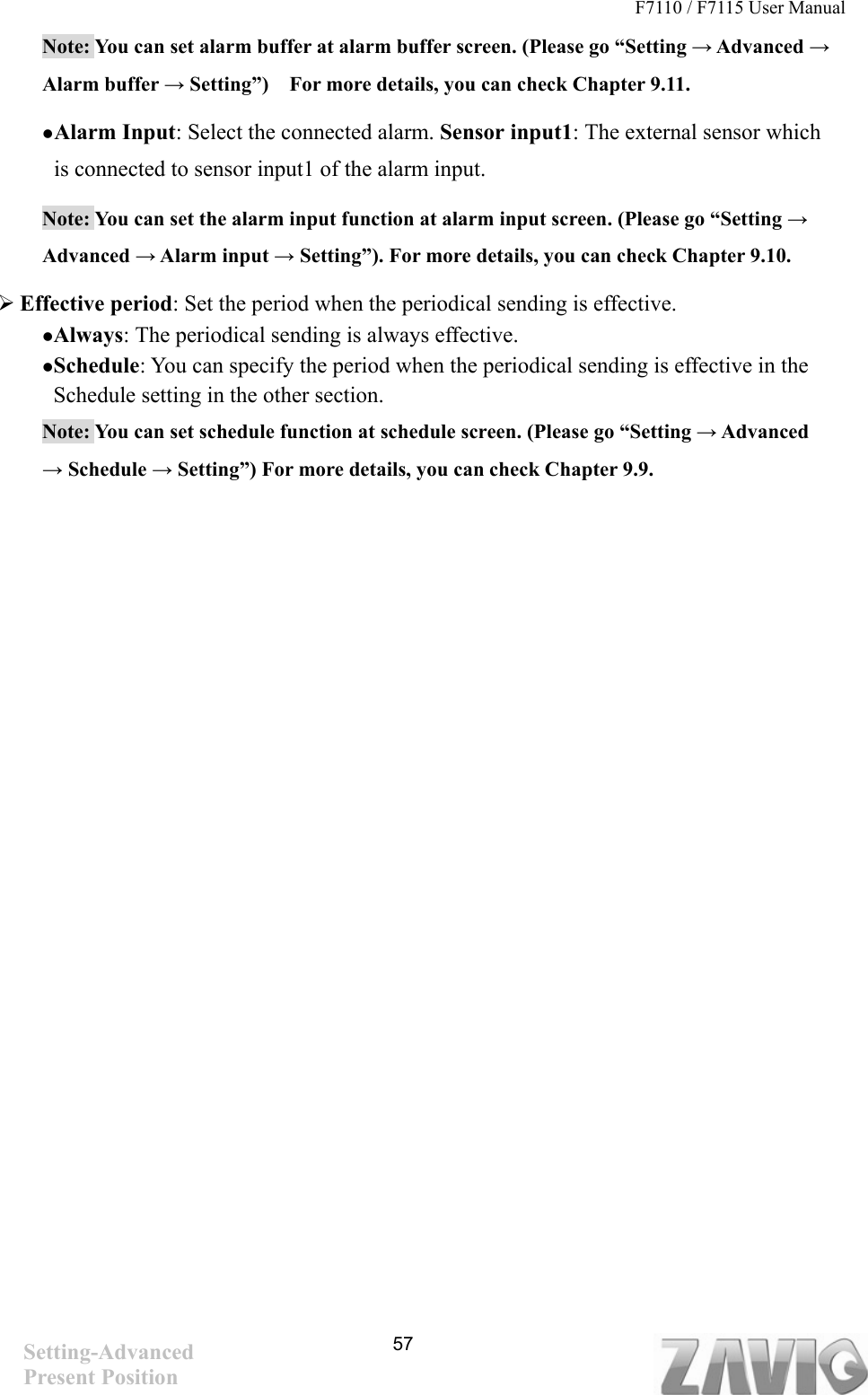 F7110 / F7115 User Manual   Note: You can set alarm buffer at alarm buffer screen. (Please go “Setting → Advanced → Alarm buffer → Setting”)    For more details, you can check Chapter 9.11.      Alarm Input: Select the connected alarm. Sensor input1: The external sensor which is connected to sensor input1 of the alarm input. Note: You can set the alarm input function at alarm input screen. (Please go “Setting → Advanced → Alarm input → Setting”). For more details, you can check Chapter 9.10.  Effective period: Set the period when the periodical sending is effective.   Always: The periodical sending is always effective. Schedule: You can specify the period when the periodical sending is effective in the Schedule setting in the other section.   Note: You can set schedule function at schedule screen. (Please go “Setting → Advanced → Schedule → Setting”) For more details, you can check Chapter 9.9. Setting-Advanced Present Position   57