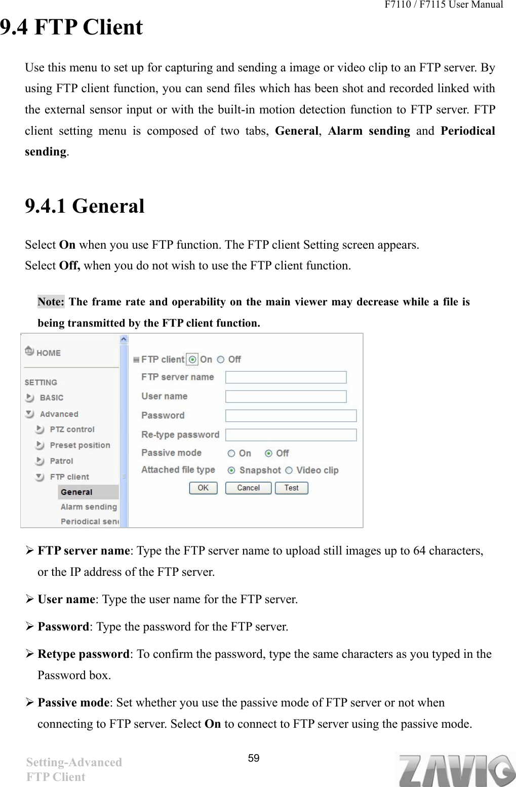 F7110 / F7115 User Manual   9.4 FTP Client Use this menu to set up for capturing and sending a image or video clip to an FTP server. By using FTP client function, you can send files which has been shot and recorded linked with the external sensor input or with the built-in motion detection function to FTP server. FTP client setting menu is composed of two tabs, General,  Alarm sending and  Periodical sending.  9.4.1 General Select On when you use FTP function. The FTP client Setting screen appears.   Select Off, when you do not wish to use the FTP client function.  Note: The frame rate and operability on the main viewer may decrease while a file is being transmitted by the FTP client function.          FTP server name: Type the FTP server name to upload still images up to 64 characters, or the IP address of the FTP server.  User name: Type the user name for the FTP server.  Password: Type the password for the FTP server.  Retype password: To confirm the password, type the same characters as you typed in the Password box.  Passive mode: Set whether you use the passive mode of FTP server or not when connecting to FTP server. Select On to connect to FTP server using the passive mode. Setting-Advanced FTP Client   59