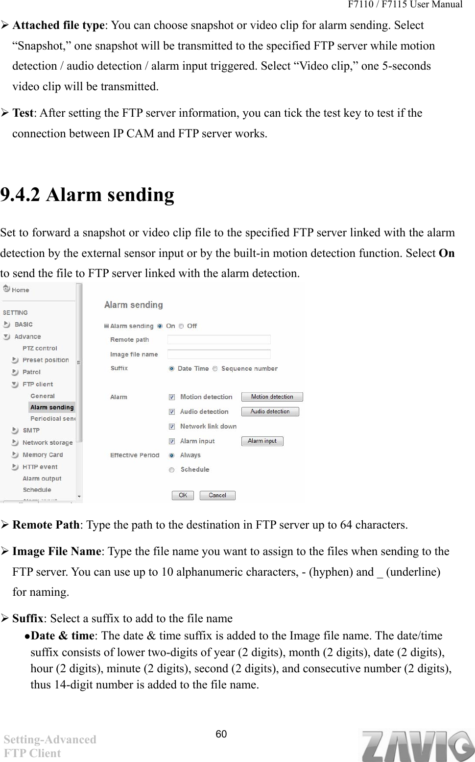 F7110 / F7115 User Manual    Attached file type: You can choose snapshot or video clip for alarm sending. Select “Snapshot,” one snapshot will be transmitted to the specified FTP server while motion detection / audio detection / alarm input triggered. Select “Video clip,” one 5-seconds video clip will be transmitted.    Test: After setting the FTP server information, you can tick the test key to test if the connection between IP CAM and FTP server works.    9.4.2 Alarm sending   Set to forward a snapshot or video clip file to the specified FTP server linked with the alarm detection by the external sensor input or by the built-in motion detection function. Select On to send the file to FTP server linked with the alarm detection.             Remote Path: Type the path to the destination in FTP server up to 64 characters.  Image File Name: Type the file name you want to assign to the files when sending to the FTP server. You can use up to 10 alphanumeric characters, - (hyphen) and _ (underline) for naming.  Suffix: Select a suffix to add to the file name  Date &amp; time: The date &amp; time suffix is added to the Image file name. The date/time suffix consists of lower two-digits of year (2 digits), month (2 digits), date (2 digits), hour (2 digits), minute (2 digits), second (2 digits), and consecutive number (2 digits), thus 14-digit number is added to the file name.    60Setting-Advanced FTP Client 