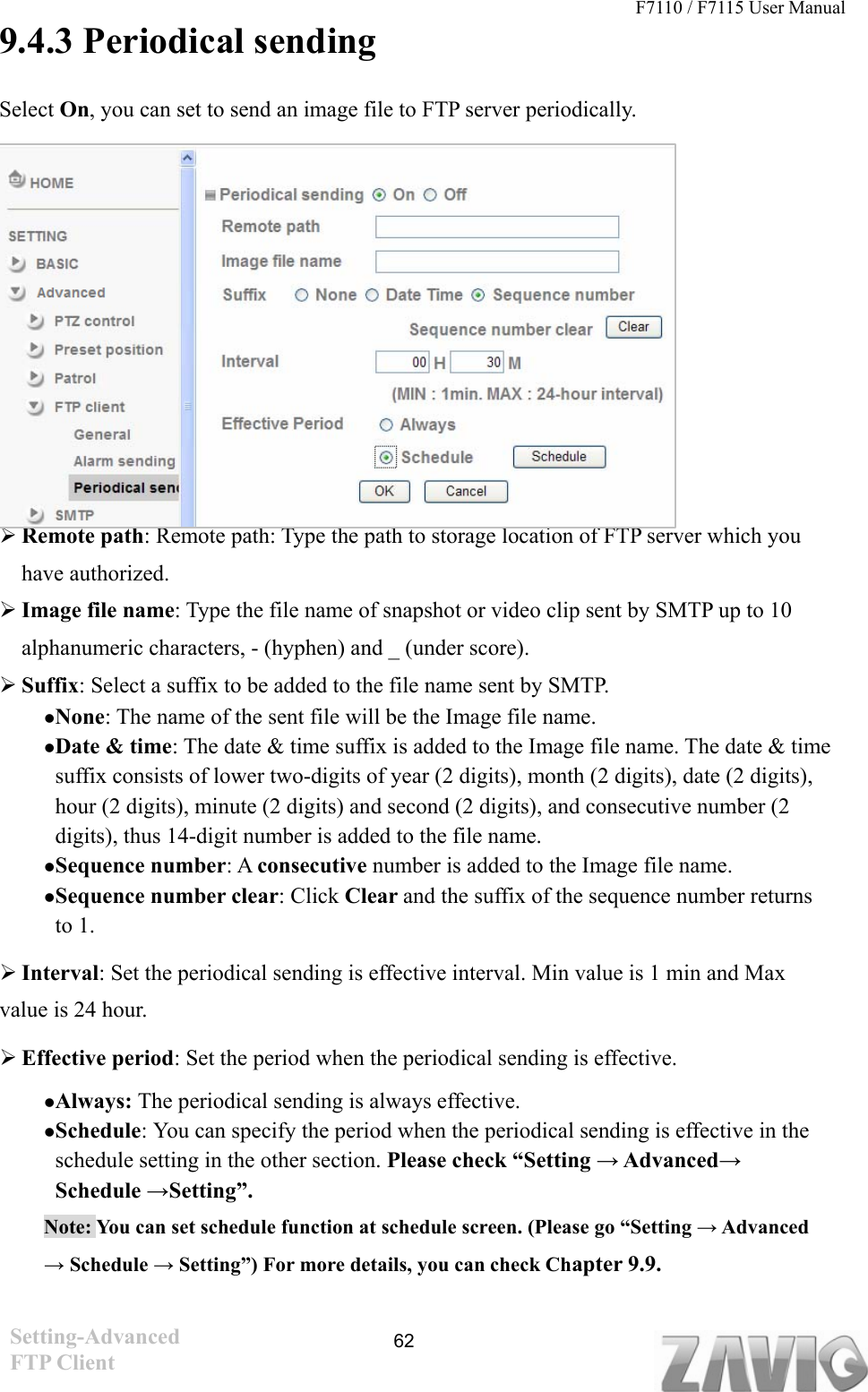 F7110 / F7115 User Manual   9.4.3 Periodical sending Select On, you can set to send an image file to FTP server periodically.           Remote path: Remote path: Type the path to storage location of FTP server which you have authorized.  Image file name: Type the file name of snapshot or video clip sent by SMTP up to 10 alphanumeric characters, - (hyphen) and _ (under score).  Suffix: Select a suffix to be added to the file name sent by SMTP. None: The name of the sent file will be the Image file name. Date &amp; time: The date &amp; time suffix is added to the Image file name. The date &amp; time suffix consists of lower two-digits of year (2 digits), month (2 digits), date (2 digits), hour (2 digits), minute (2 digits) and second (2 digits), and consecutive number (2 digits), thus 14-digit number is added to the file name. Sequence number: A consecutive number is added to the Image file name. Sequence number clear: Click Clear and the suffix of the sequence number returns to 1.  Interval: Set the periodical sending is effective interval. Min value is 1 min and Max             value is 24 hour.    Effective period: Set the period when the periodical sending is effective.   Always: The periodical sending is always effective. Schedule: You can specify the period when the periodical sending is effective in the schedule setting in the other section. Please check “Setting → Advanced→ Schedule →Setting”. Note: You can set schedule function at schedule screen. (Please go “Setting → Advanced → Schedule → Setting”) For more details, you can check Chapter 9.9. Setting-Advanced FTP Client  62