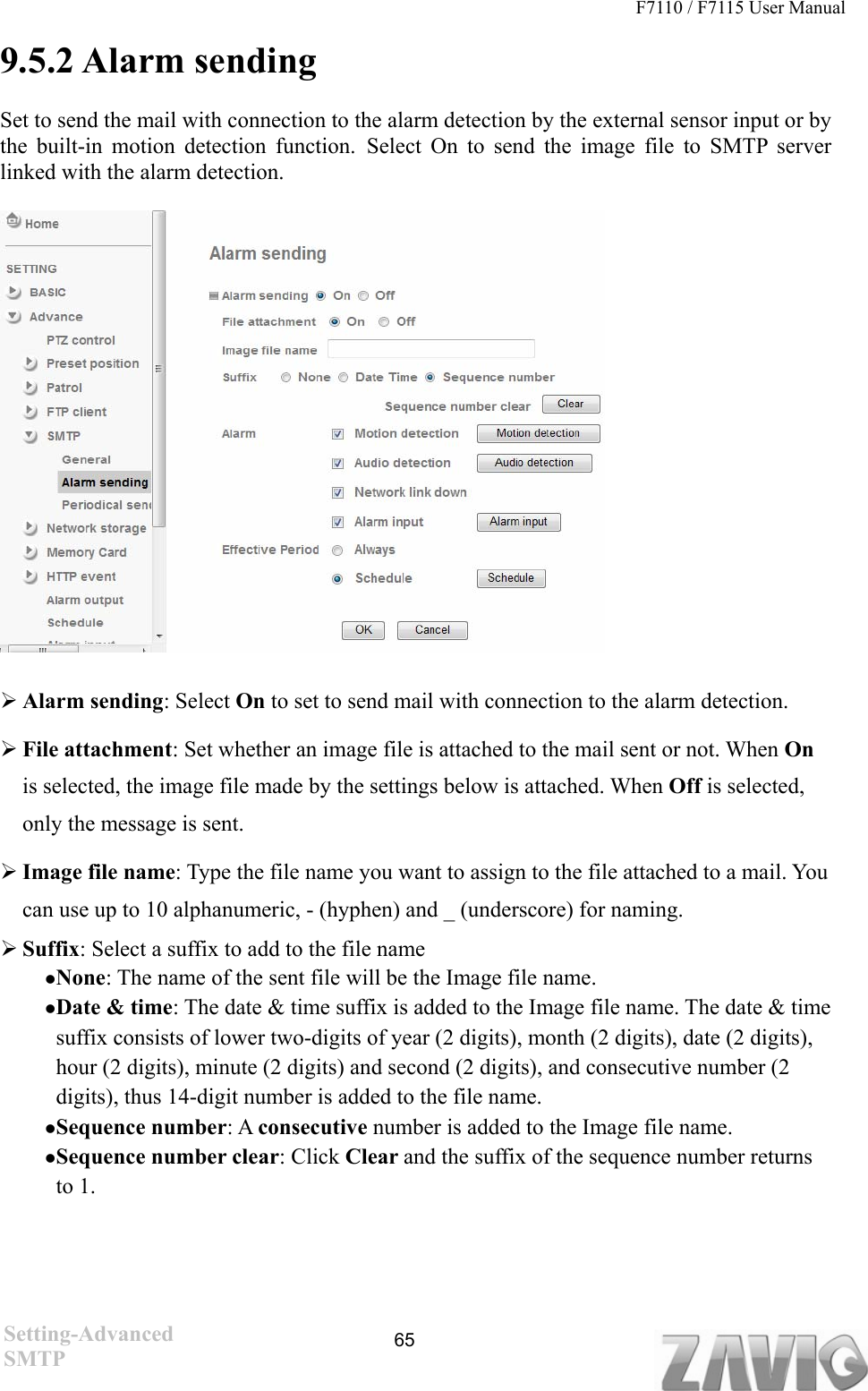 F7110 / F7115 User Manual   9.5.2 Alarm sending Set to send the mail with connection to the alarm detection by the external sensor input or by the built-in motion detection function. Select On to send the image file to SMTP server linked with the alarm detection.   Alarm sending: Select On to set to send mail with connection to the alarm detection.  File attachment: Set whether an image file is attached to the mail sent or not. When On is selected, the image file made by the settings below is attached. When Off is selected, only the message is sent.  Image file name: Type the file name you want to assign to the file attached to a mail. You can use up to 10 alphanumeric, - (hyphen) and _ (underscore) for naming.    Suffix: Select a suffix to add to the file name None: The name of the sent file will be the Image file name. Date &amp; time: The date &amp; time suffix is added to the Image file name. The date &amp; time suffix consists of lower two-digits of year (2 digits), month (2 digits), date (2 digits), hour (2 digits), minute (2 digits) and second (2 digits), and consecutive number (2 digits), thus 14-digit number is added to the file name. Sequence number: A consecutive number is added to the Image file name. Sequence number clear: Click Clear and the suffix of the sequence number returns to 1.    Setting-Advanced SMTP  65