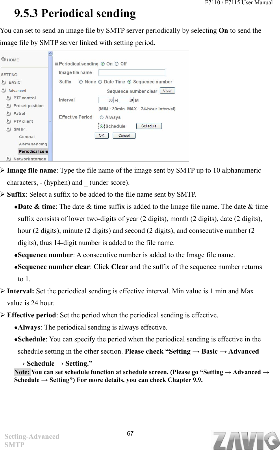 F7110 / F7115 User Manual   9.5.3 Periodical sending You can set to send an image file by SMTP server periodically by selecting On to send the image file by SMTP server linked with setting period.               Image file name: Type the file name of the image sent by SMTP up to 10 alphanumeric characters, - (hyphen) and _ (under score).  Suffix: Select a suffix to be added to the file name sent by SMTP. Date &amp; time: The date &amp; time suffix is added to the Image file name. The date &amp; time suffix consists of lower two-digits of year (2 digits), month (2 digits), date (2 digits), hour (2 digits), minute (2 digits) and second (2 digits), and consecutive number (2 digits), thus 14-digit number is added to the file name. Sequence number: A consecutive number is added to the Image file name. Sequence number clear: Click Clear and the suffix of the sequence number returns to 1.    Interval: Set the periodical sending is effective interval. Min value is 1 min and Max value is 24 hour.  Effective period: Set the period when the periodical sending is effective.   Always: The periodical sending is always effective. Schedule: You can specify the period when the periodical sending is effective in the schedule setting in the other section. Please check “Setting → Basic → Advanced → Schedule → Setting.” Note: You can set schedule function at schedule screen. (Please go “Setting → Advanced → Schedule → Setting”) For more details, you can check Chapter 9.9.         67Setting-Advanced SMTP 