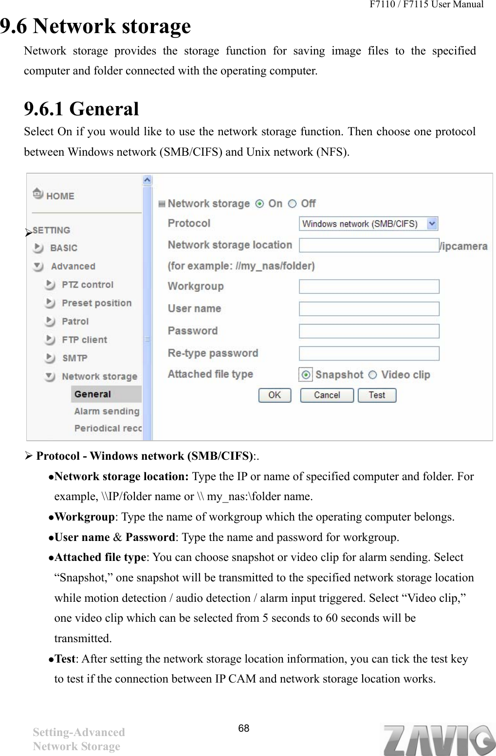 F7110 / F7115 User Manual   9.6 Network storage Network storage provides the storage function for saving image files to the specified computer and folder connected with the operating computer.    9.6.1 General   Select On if you would like to use the network storage function. Then choose one protocol between Windows network (SMB/CIFS) and Unix network (NFS).                   Protocol - Windows network (SMB/CIFS):. Network storage location: Type the IP or name of specified computer and folder. For example, \\IP/folder name or \\ my_nas:\folder name.   Workgroup: Type the name of workgroup which the operating computer belongs. User name &amp; Password: Type the name and password for workgroup. Attached file type: You can choose snapshot or video clip for alarm sending. Select “Snapshot,” one snapshot will be transmitted to the specified network storage location while motion detection / audio detection / alarm input triggered. Select “Video clip,” one video clip which can be selected from 5 seconds to 60 seconds will be transmitted.  Test: After setting the network storage location information, you can tick the test key to test if the connection between IP CAM and network storage location works.    Setting-Advanced Network Storage   68