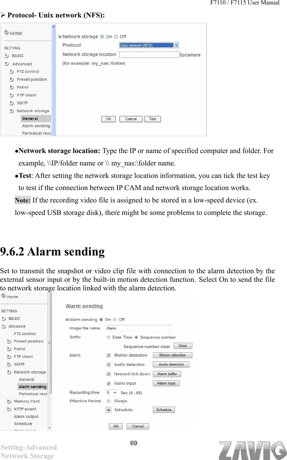 F7110 / F7115 User Manual    Protocol- Unix network (NFS):           Network storage location: Type the IP or name of specified computer and folder. For example, \\IP/folder name or \\ my_nas:\folder name.   Test: After setting the network storage location information, you can tick the test key to test if the connection between IP CAM and network storage location works.   Note: If the recording video file is assigned to be stored in a low-speed device (ex. low-speed USB storage disk), there might be some problems to complete the storage.   9.6.2 Alarm sending    Set to transmit the snapshot or video clip file with connection to the alarm detection by the external sensor input or by the built-in motion detection function. Select On to send the file to network storage location linked with the alarm detection.          69Setting-Advanced Network Storage 