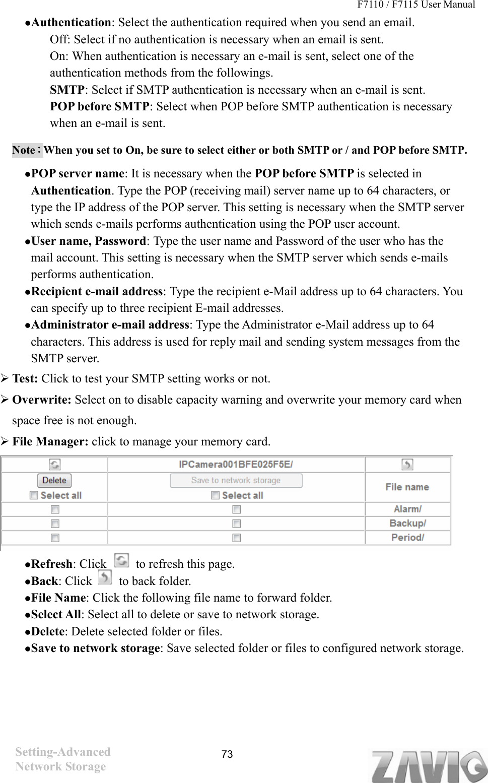 F7110 / F7115 User Manual   Authentication: Select the authentication required when you send an email.   Off: Select if no authentication is necessary when an email is sent. On: When authentication is necessary an e-mail is sent, select one of the authentication methods from the followings. SMTP: Select if SMTP authentication is necessary when an e-mail is sent. POP before SMTP: Select when POP before SMTP authentication is necessary when an e-mail is sent. Note：When you set to On, be sure to select either or both SMTP or / and POP before SMTP.    POP server name: It is necessary when the POP before SMTP is selected in Authentication. Type the POP (receiving mail) server name up to 64 characters, or type the IP address of the POP server. This setting is necessary when the SMTP server which sends e-mails performs authentication using the POP user account.    User name, Password: Type the user name and Password of the user who has the mail account. This setting is necessary when the SMTP server which sends e-mails performs authentication.  Recipient e-mail address: Type the recipient e-Mail address up to 64 characters. You can specify up to three recipient E-mail addresses.  Administrator e-mail address: Type the Administrator e-Mail address up to 64 characters. This address is used for reply mail and sending system messages from the SMTP server.  Test: Click to test your SMTP setting works or not.  Overwrite: Select on to disable capacity warning and overwrite your memory card when space free is not enough.  File Manager: click to manage your memory card.       Refresh: Click    to refresh this page.  Back: Click    to back folder.  File Name: Click the following file name to forward folder.  Select All: Select all to delete or save to network storage.  Delete: Delete selected folder or files.  Save to network storage: Save selected folder or files to configured network storage.     Setting-Advanced  73Network Storage 
