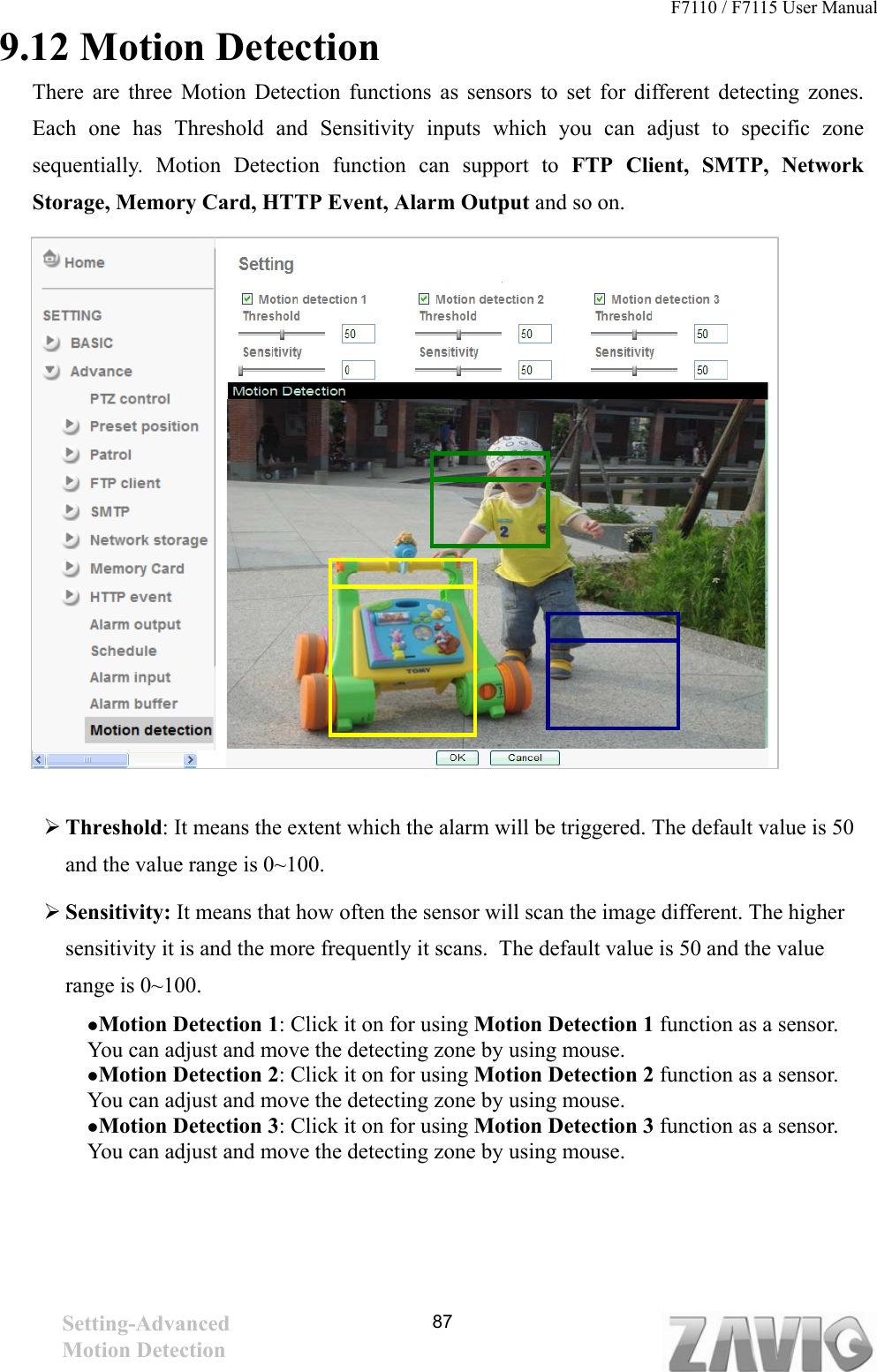 F7110 / F7115 User Manual                                                                           9.12 Motion Detection There are three Motion Detection functions as sensors to set for different detecting zones. Each one has Threshold and Sensitivity inputs which you can adjust to specific zone sequentially. Motion Detection function can support to FTP Client, SMTP, Network Storage, Memory Card, HTTP Event, Alarm Output and so on.   87                Threshold: It means the extent which the alarm will be triggered. The default value is 50 and the value range is 0~100.    Sensitivity: It means that how often the sensor will scan the image different. The higher sensitivity it is and the more frequently it scans.  The default value is 50 and the value range is 0~100.    Motion Detection 1: Click it on for using Motion Detection 1 function as a sensor. You can adjust and move the detecting zone by using mouse.    Motion Detection 2: Click it on for using Motion Detection 2 function as a sensor. You can adjust and move the detecting zone by using mouse.    Motion Detection 3: Click it on for using Motion Detection 3 function as a sensor. You can adjust and move the detecting zone by using mouse.      Setting-Advanced Motion Detection   