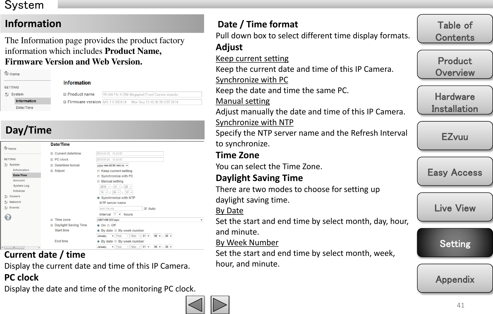 Product Overview Hardware Installation Easy Access EZvuu Setting Live View Appendix Table of Contents System 41 The Information page provides the product factory information which includes Product Name, Firmware Version and Web Version.  Information Day/Time  Date / Time format Pull down box to select different time display formats. Adjust Keep current setting Keep the current date and time of this IP Camera. Synchronize with PC Keep the date and time the same PC. Manual setting Adjust manually the date and time of this IP Camera.  Synchronize with NTP Specify the NTP server name and the Refresh Interval to synchronize. Time Zone You can select the Time Zone.   Daylight Saving Time There are two modes to choose for setting up daylight saving time. By Date Set the start and end time by select month, day, hour, and minute.  By Week Number Set the start and end time by select month, week, hour, and minute. Current date / time Display the current date and time of this IP Camera. PC clock Display the date and time of the monitoring PC clock.  