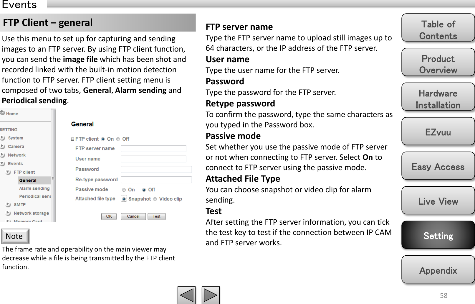 Product Overview Hardware Installation Easy Access EZvuu Setting Live View Appendix Table of Contents 58 Events FTP Client – general  FTP server name Type the FTP server name to upload still images up to 64 characters, or the IP address of the FTP server. User name Type the user name for the FTP server. Password Type the password for the FTP server. Retype password To confirm the password, type the same characters as you typed in the Password box. Passive mode Set whether you use the passive mode of FTP server or not when connecting to FTP server. Select On to connect to FTP server using the passive mode. Attached File Type You can choose snapshot or video clip for alarm sending.  Test After setting the FTP server information, you can tick the test key to test if the connection between IP CAM and FTP server works. Use this menu to set up for capturing and sending images to an FTP server. By using FTP client function, you can send the image file which has been shot and recorded linked with the built-in motion detection function to FTP server. FTP client setting menu is composed of two tabs, General, Alarm sending and Periodical sending. The frame rate and operability on the main viewer may decrease while a file is being transmitted by the FTP client function.  Note 