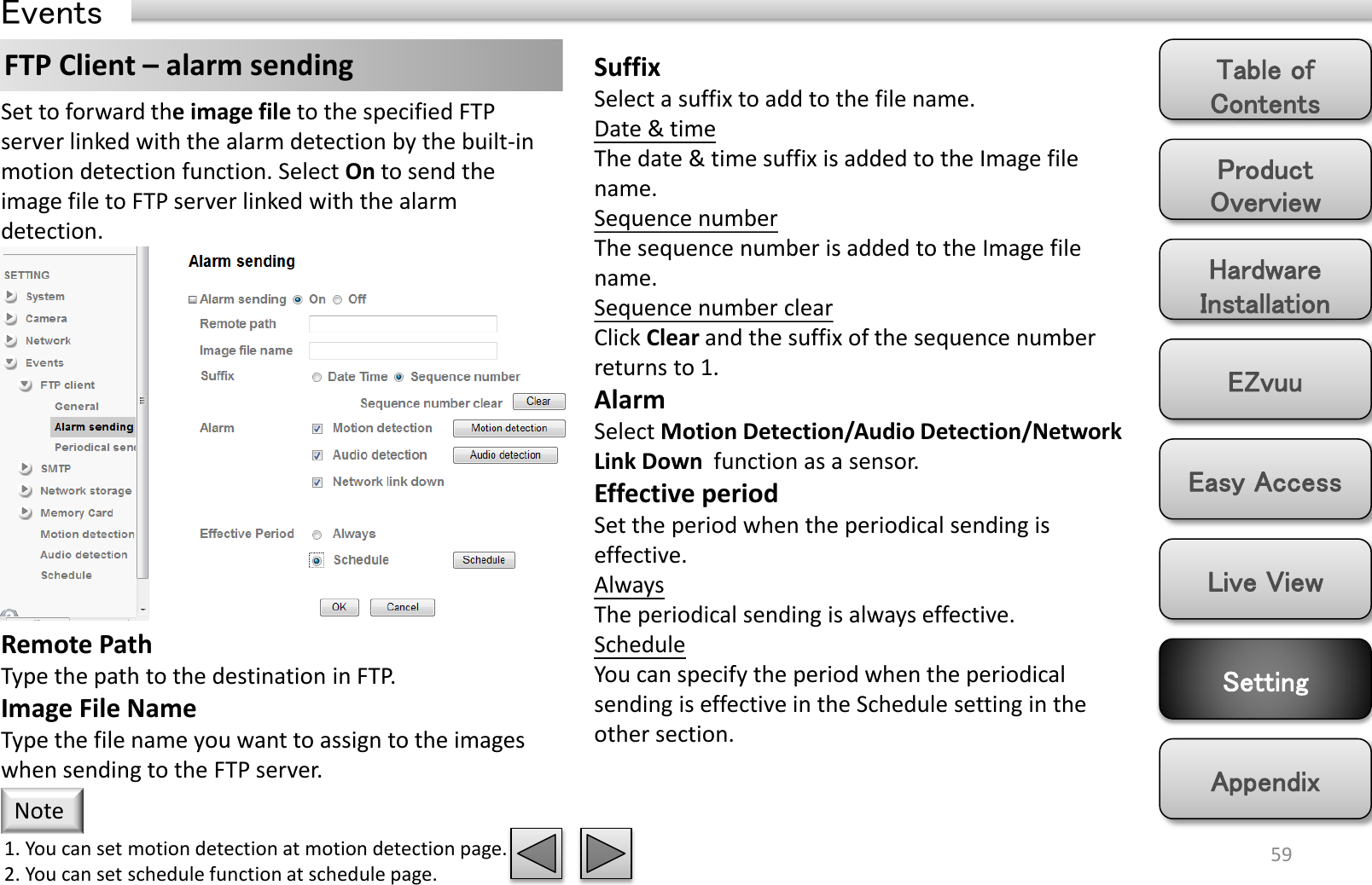 Product Overview Hardware Installation Easy Access EZvuu Setting Live View Appendix Table of Contents 59 Events FTP Client – alarm sending  Suffix Select a suffix to add to the file name. Date &amp; time The date &amp; time suffix is added to the Image file name. Sequence number The sequence number is added to the Image file name. Sequence number clear Click Clear and the suffix of the sequence number returns to 1. Alarm Select Motion Detection/Audio Detection/Network Link Down  function as a sensor. Effective period Set the period when the periodical sending is effective.  Always The periodical sending is always effective. Schedule You can specify the period when the periodical sending is effective in the Schedule setting in the other section.  Set to forward the image file to the specified FTP server linked with the alarm detection by the built-in motion detection function. Select On to send the image file to FTP server linked with the alarm detection. Remote Path Type the path to the destination in FTP. Image File Name Type the file name you want to assign to the images when sending to the FTP server.  1. You can set motion detection at motion detection page. 2. You can set schedule function at schedule page. Note 