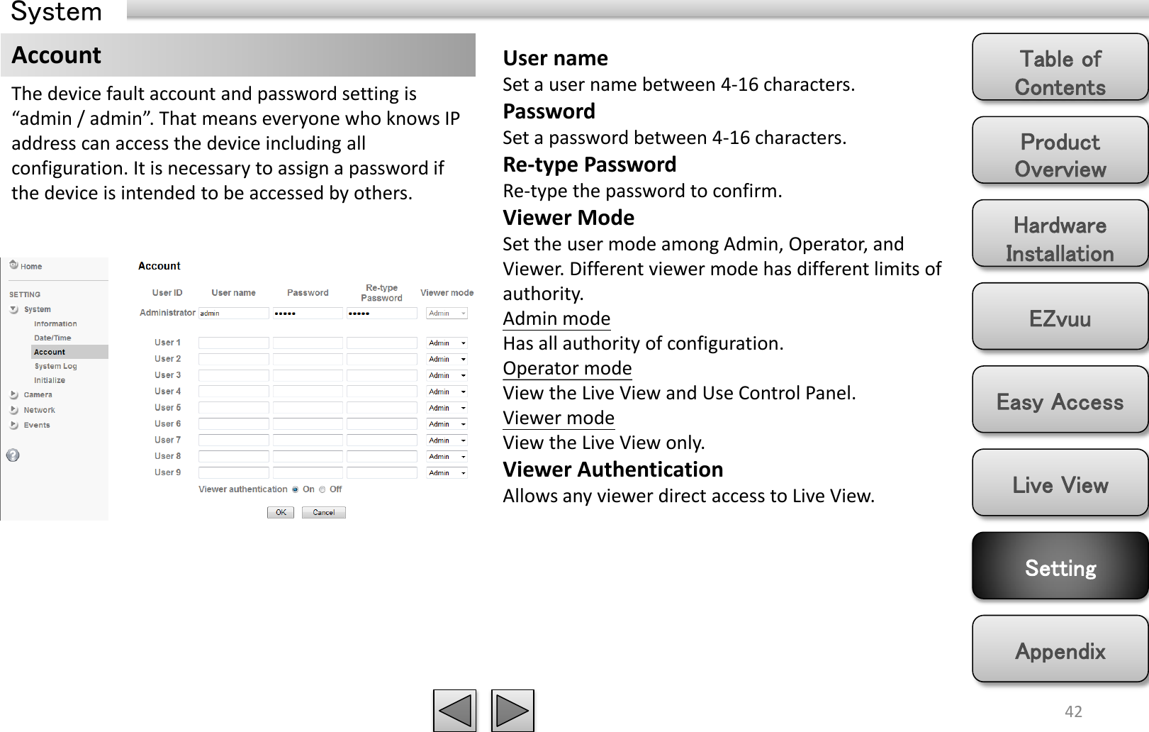 Product Overview Hardware Installation Easy Access EZvuu Setting Live View Appendix Table of Contents 42 Account The device fault account and password setting is “admin / admin”. That means everyone who knows IP address can access the device including all configuration. It is necessary to assign a password if the device is intended to be accessed by others.  User name Set a user name between 4-16 characters. Password Set a password between 4-16 characters. Re-type Password Re-type the password to confirm. Viewer Mode Set the user mode among Admin, Operator, and Viewer. Different viewer mode has different limits of authority. Admin mode Has all authority of configuration.  Operator mode View the Live View and Use Control Panel. Viewer mode View the Live View only. Viewer Authentication Allows any viewer direct access to Live View. System 