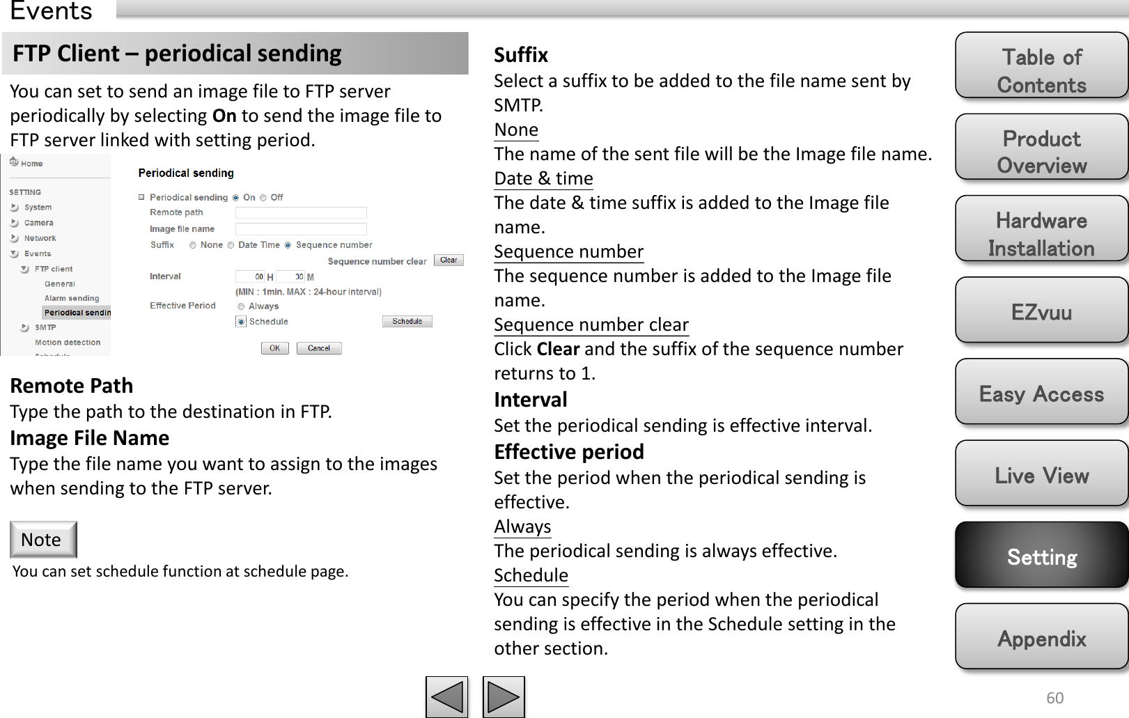Product Overview Hardware Installation Easy Access EZvuu Setting Live View Appendix Table of Contents 60 Events FTP Client – periodical sending  Suffix Select a suffix to be added to the file name sent by SMTP. None The name of the sent file will be the Image file name. Date &amp; time The date &amp; time suffix is added to the Image file name. Sequence number The sequence number is added to the Image file name. Sequence number clear Click Clear and the suffix of the sequence number returns to 1. Interval Set the periodical sending is effective interval. Effective period Set the period when the periodical sending is effective.  Always The periodical sending is always effective. Schedule You can specify the period when the periodical sending is effective in the Schedule setting in the other section.  You can set to send an image file to FTP server periodically by selecting On to send the image file to FTP server linked with setting period. You can set schedule function at schedule page. Note Remote Path Type the path to the destination in FTP. Image File Name Type the file name you want to assign to the images when sending to the FTP server.  