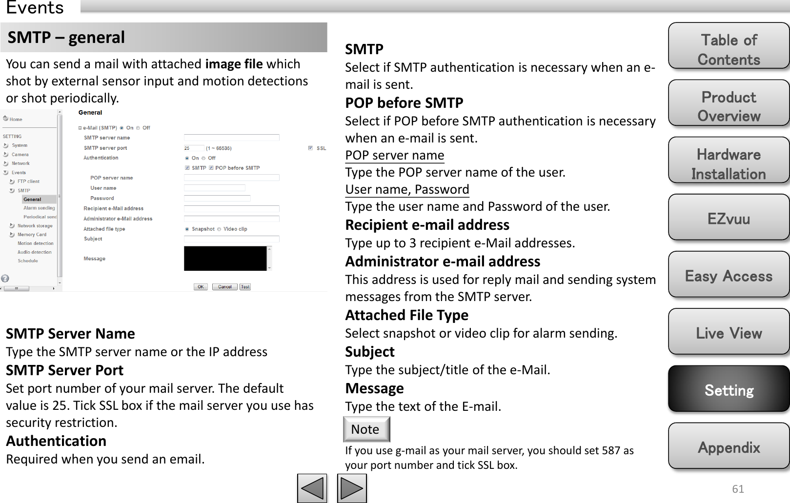 Product Overview Hardware Installation Easy Access EZvuu Setting Live View Appendix Table of Contents 61 Events SMTP – general You can send a mail with attached image file which shot by external sensor input and motion detections  or shot periodically. SMTP Server Name Type the SMTP server name or the IP address SMTP Server Port Set port number of your mail server. The default value is 25. Tick SSL box if the mail server you use has security restriction. Authentication Required when you send an email.  SMTP Select if SMTP authentication is necessary when an e-mail is sent. POP before SMTP Select if POP before SMTP authentication is necessary when an e-mail is sent. POP server name Type the POP server name of the user. User name, Password Type the user name and Password of the user. Recipient e-mail address Type up to 3 recipient e-Mail addresses.  Administrator e-mail address This address is used for reply mail and sending system messages from the SMTP server. Attached File Type Select snapshot or video clip for alarm sending.  Subject Type the subject/title of the e-Mail.  Message Type the text of the E-mail.  If you use g-mail as your mail server, you should set 587 as your port number and tick SSL box. Note 