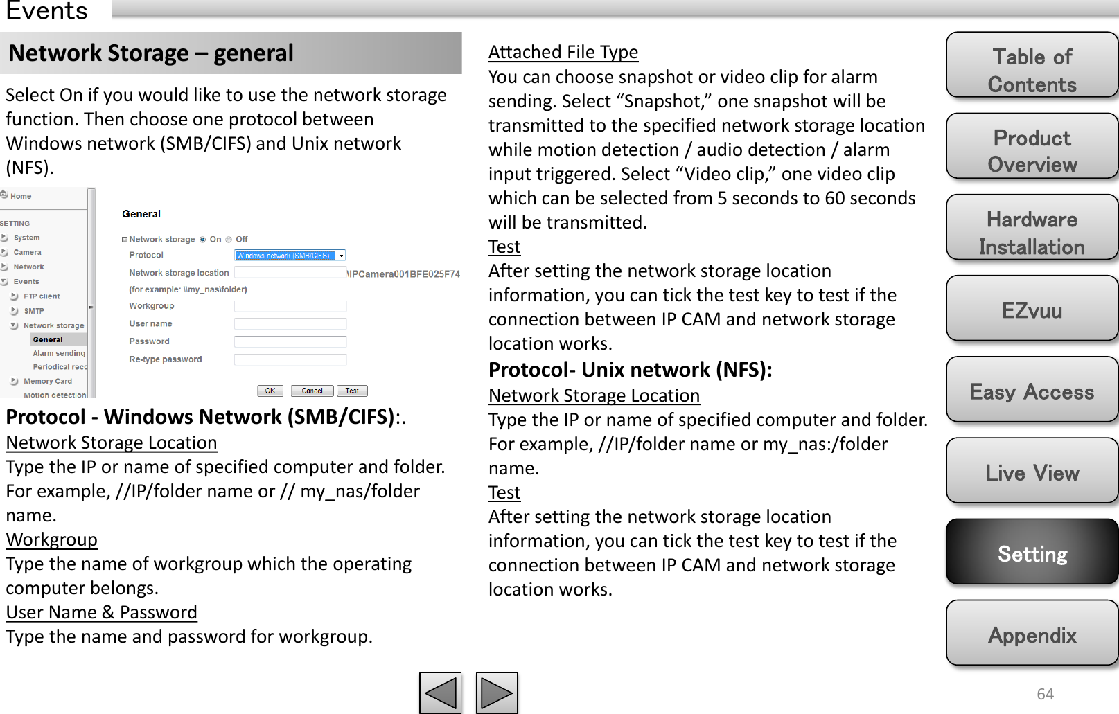 Product Overview Hardware Installation Easy Access EZvuu Setting Live View Appendix Table of Contents 64 Events Network Storage – general  Attached File Type You can choose snapshot or video clip for alarm sending. Select “Snapshot,” one snapshot will be transmitted to the specified network storage location while motion detection / audio detection / alarm input triggered. Select “Video clip,” one video clip which can be selected from 5 seconds to 60 seconds will be transmitted.  Test After setting the network storage location information, you can tick the test key to test if the connection between IP CAM and network storage location works.  Protocol- Unix network (NFS):  Network Storage Location Type the IP or name of specified computer and folder. For example, //IP/folder name or my_nas:/folder name.  Test After setting the network storage location information, you can tick the test key to test if the connection between IP CAM and network storage location works.  Select On if you would like to use the network storage function. Then choose one protocol between Windows network (SMB/CIFS) and Unix network (NFS).  Protocol - Windows Network (SMB/CIFS):.  Network Storage Location Type the IP or name of specified computer and folder. For example, //IP/folder name or // my_nas/folder name.  Workgroup Type the name of workgroup which the operating computer belongs.  User Name &amp; Password Type the name and password for workgroup.  