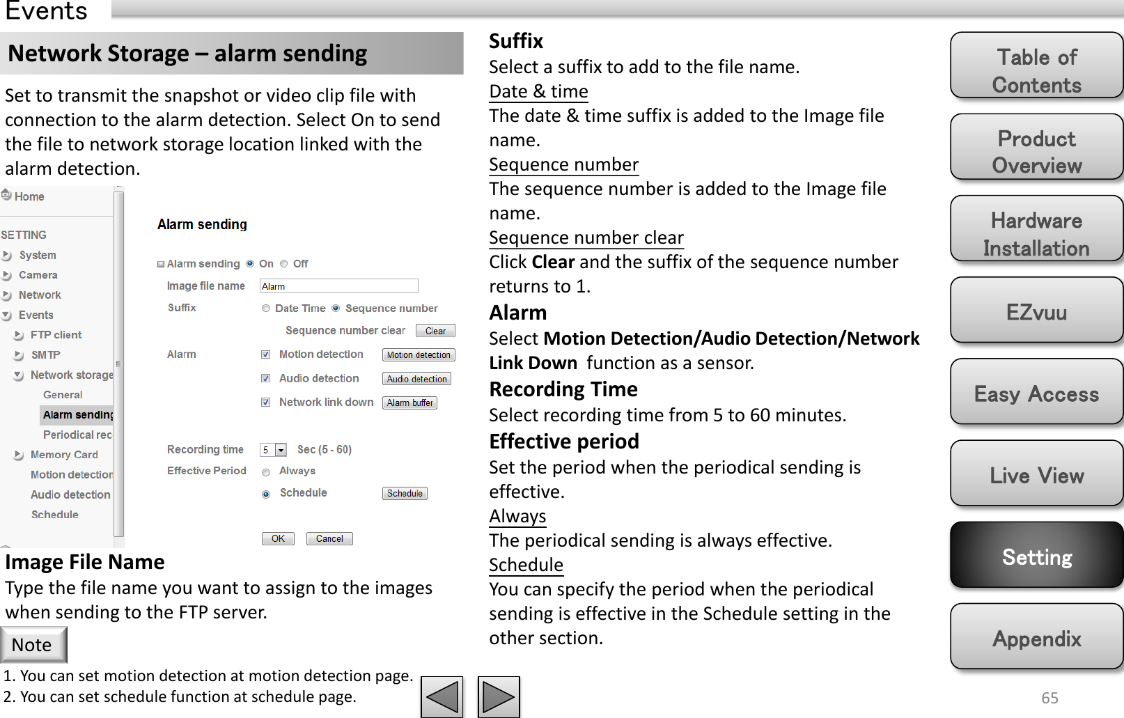 Product Overview Hardware Installation Easy Access EZvuu Setting Live View Appendix Table of Contents 65 Events Network Storage – alarm sending  Suffix Select a suffix to add to the file name. Date &amp; time The date &amp; time suffix is added to the Image file name. Sequence number The sequence number is added to the Image file name. Sequence number clear Click Clear and the suffix of the sequence number returns to 1. Alarm Select Motion Detection/Audio Detection/Network Link Down  function as a sensor. Recording Time Select recording time from 5 to 60 minutes. Effective period Set the period when the periodical sending is effective.  Always The periodical sending is always effective. Schedule You can specify the period when the periodical sending is effective in the Schedule setting in the other section.  Set to transmit the snapshot or video clip file with connection to the alarm detection. Select On to send the file to network storage location linked with the alarm detection.  Image File Name Type the file name you want to assign to the images when sending to the FTP server.  1. You can set motion detection at motion detection page. 2. You can set schedule function at schedule page. Note 