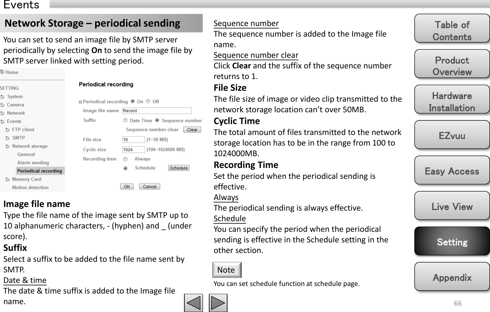 Product Overview Hardware Installation Easy Access EZvuu Setting Live View Appendix Table of Contents 66 Events Network Storage – periodical sending  Sequence number The sequence number is added to the Image file name. Sequence number clear Click Clear and the suffix of the sequence number returns to 1. File Size The file size of image or video clip transmitted to the network storage location can’t over 50MB. Cyclic Time The total amount of files transmitted to the network storage location has to be in the range from 100 to 1024000MB.  Recording Time Set the period when the periodical sending is effective.  Always The periodical sending is always effective. Schedule You can specify the period when the periodical sending is effective in the Schedule setting in the other section.  You can set to send an image file by SMTP server periodically by selecting On to send the image file by SMTP server linked with setting period. Image file name Type the file name of the image sent by SMTP up to 10 alphanumeric characters, - (hyphen) and _ (under score). Suffix Select a suffix to be added to the file name sent by SMTP. Date &amp; time The date &amp; time suffix is added to the Image file name.  You can set schedule function at schedule page. Note 