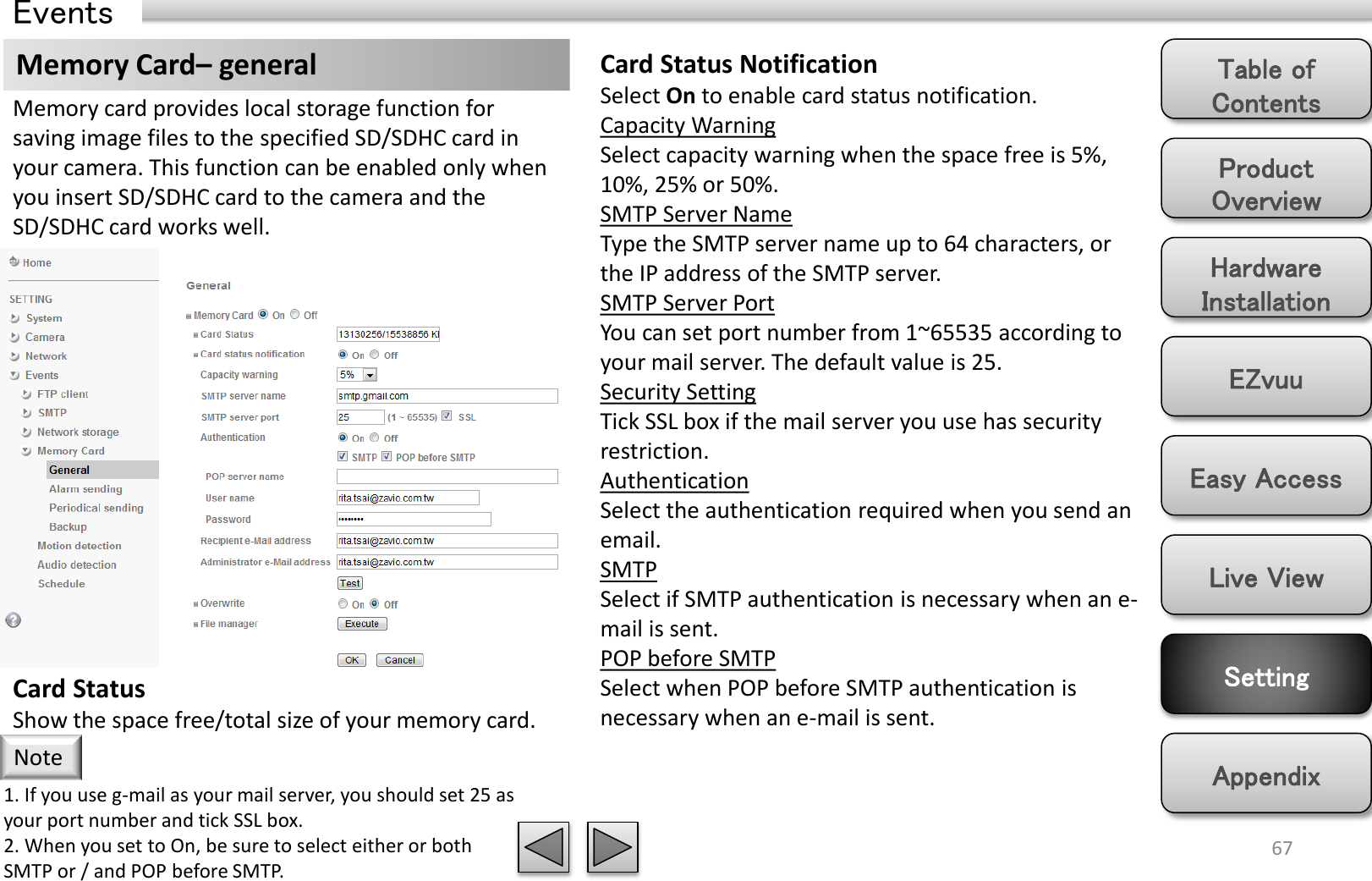 Product Overview Hardware Installation Easy Access EZvuu Setting Live View Appendix Table of Contents 67 Events Memory Card– general  Card Status Notification Select On to enable card status notification. Capacity Warning Select capacity warning when the space free is 5%, 10%, 25% or 50%. SMTP Server Name Type the SMTP server name up to 64 characters, or the IP address of the SMTP server. SMTP Server Port You can set port number from 1~65535 according to your mail server. The default value is 25. Security Setting Tick SSL box if the mail server you use has security restriction. Authentication Select the authentication required when you send an email. SMTP Select if SMTP authentication is necessary when an e-mail is sent. POP before SMTP Select when POP before SMTP authentication is necessary when an e-mail is sent. Memory card provides local storage function for saving image files to the specified SD/SDHC card in your camera. This function can be enabled only when you insert SD/SDHC card to the camera and the SD/SDHC card works well. Card Status Show the space free/total size of your memory card. 1. If you use g-mail as your mail server, you should set 25 as your port number and tick SSL box. 2. When you set to On, be sure to select either or both  SMTP or / and POP before SMTP. Note 