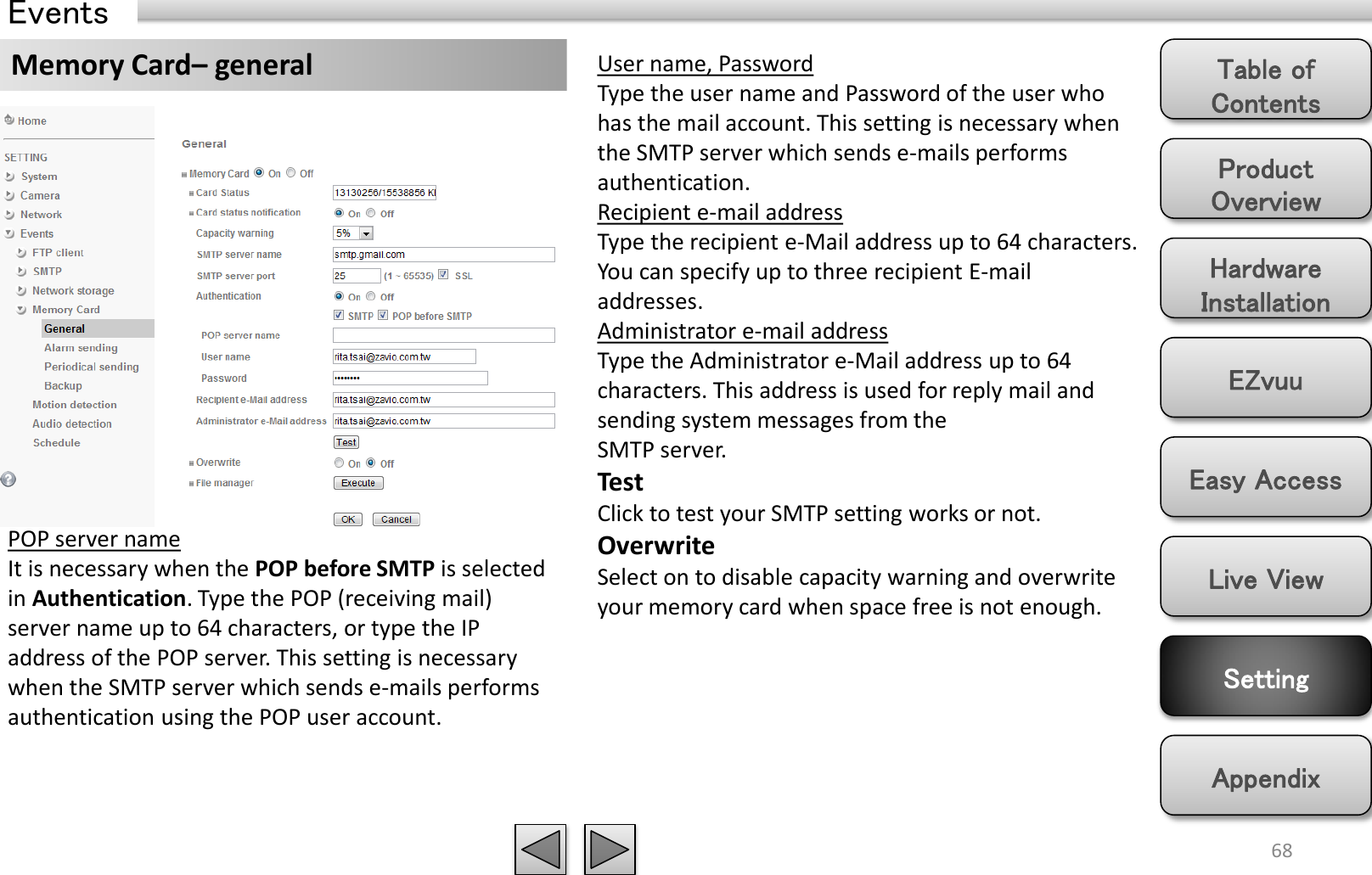 Product Overview Hardware Installation Easy Access EZvuu Setting Live View Appendix Table of Contents 68 Events Memory Card– general  User name, Password Type the user name and Password of the user who has the mail account. This setting is necessary when the SMTP server which sends e-mails performs authentication. Recipient e-mail address Type the recipient e-Mail address up to 64 characters. You can specify up to three recipient E-mail addresses. Administrator e-mail address Type the Administrator e-Mail address up to 64 characters. This address is used for reply mail and sending system messages from the SMTP server. Test Click to test your SMTP setting works or not. Overwrite Select on to disable capacity warning and overwrite your memory card when space free is not enough. POP server name It is necessary when the POP before SMTP is selected in Authentication. Type the POP (receiving mail) server name up to 64 characters, or type the IP address of the POP server. This setting is necessary when the SMTP server which sends e-mails performs authentication using the POP user account. 