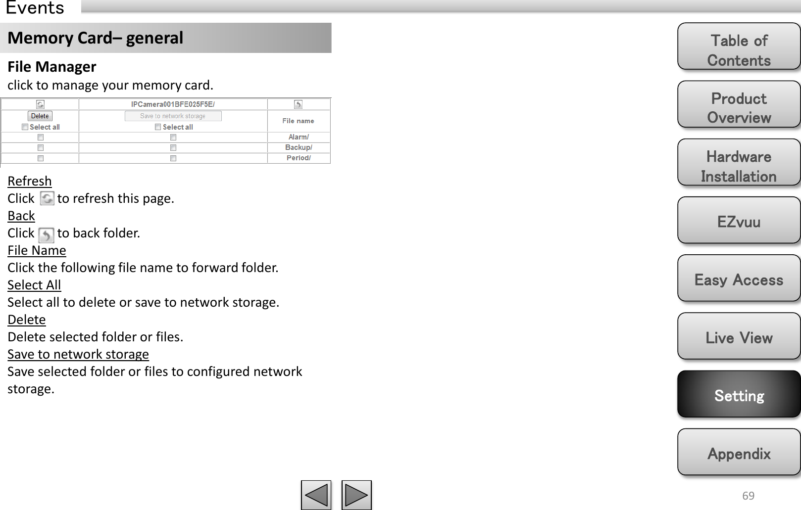 Product Overview Hardware Installation Easy Access EZvuu Setting Live View Appendix Table of Contents 69 Events Memory Card– general File Manager click to manage your memory card. Refresh Click       to refresh this page. Back Click       to back folder. File Name  Click the following file name to forward folder. Select All Select all to delete or save to network storage. Delete Delete selected folder or files. Save to network storage Save selected folder or files to configured network storage. 