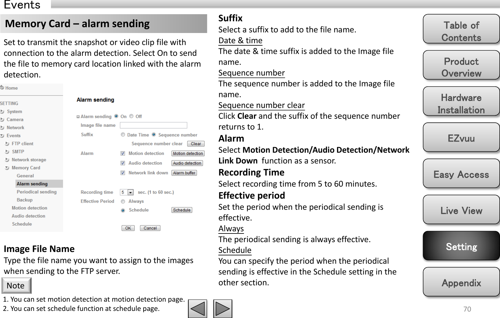 Product Overview Hardware Installation Easy Access EZvuu Setting Live View Appendix Table of Contents 70 Events Memory Card – alarm sending  Suffix Select a suffix to add to the file name. Date &amp; time The date &amp; time suffix is added to the Image file name. Sequence number The sequence number is added to the Image file name. Sequence number clear Click Clear and the suffix of the sequence number returns to 1. Alarm Select Motion Detection/Audio Detection/Network Link Down  function as a sensor. Recording Time Select recording time from 5 to 60 minutes. Effective period Set the period when the periodical sending is effective.  Always The periodical sending is always effective. Schedule You can specify the period when the periodical sending is effective in the Schedule setting in the other section.  Set to transmit the snapshot or video clip file with connection to the alarm detection. Select On to send the file to memory card location linked with the alarm detection. Image File Name Type the file name you want to assign to the images when sending to the FTP server.  1. You can set motion detection at motion detection page. 2. You can set schedule function at schedule page. Note 
