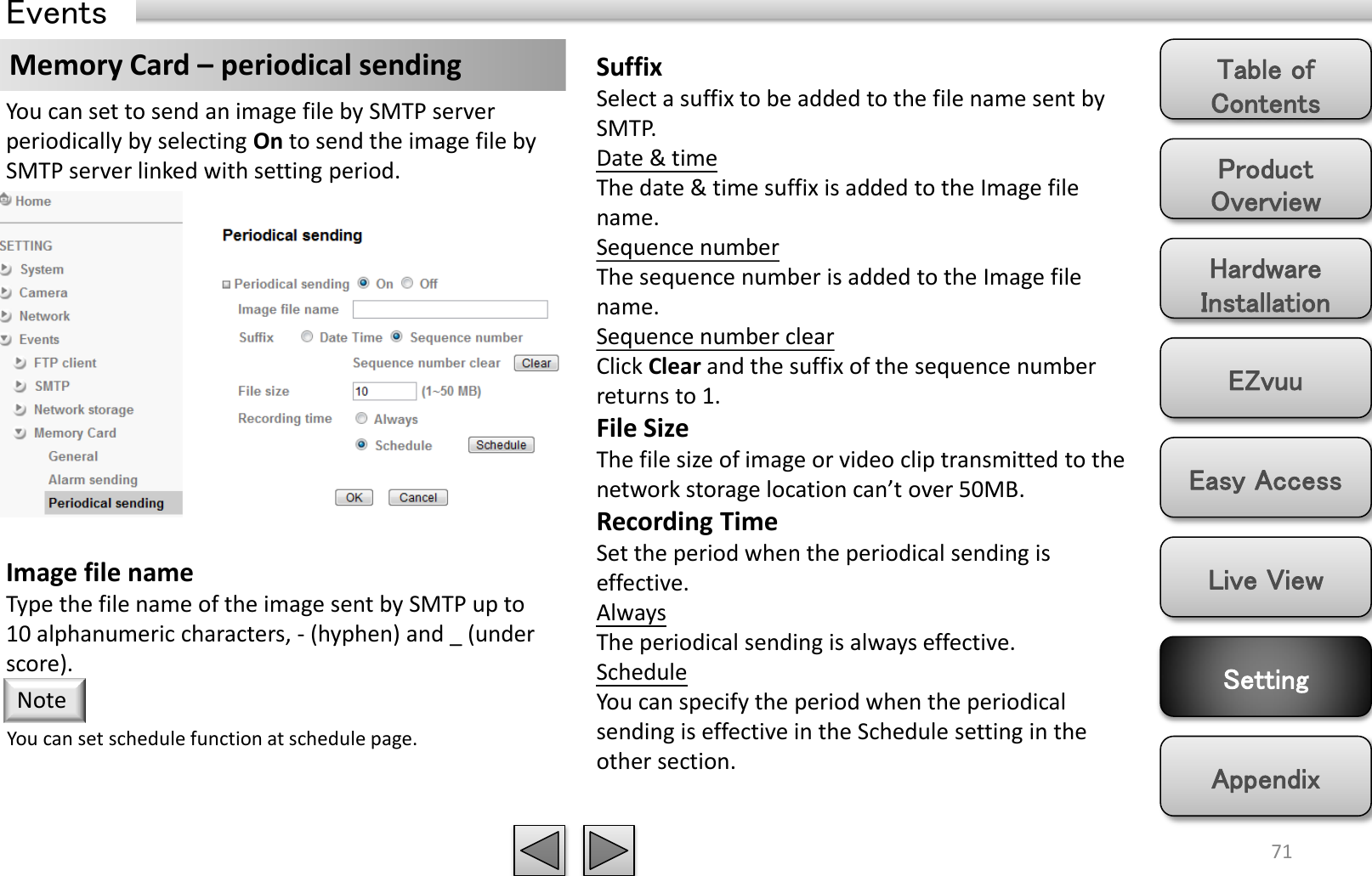 Product Overview Hardware Installation Easy Access EZvuu Setting Live View Appendix Table of Contents 71 Events Memory Card – periodical sending  Suffix Select a suffix to be added to the file name sent by SMTP. Date &amp; time The date &amp; time suffix is added to the Image file name. Sequence number The sequence number is added to the Image file name. Sequence number clear Click Clear and the suffix of the sequence number returns to 1. File Size The file size of image or video clip transmitted to the network storage location can’t over 50MB. Recording Time Set the period when the periodical sending is effective.  Always The periodical sending is always effective. Schedule You can specify the period when the periodical sending is effective in the Schedule setting in the other section.  You can set to send an image file by SMTP server periodically by selecting On to send the image file by SMTP server linked with setting period. Image file name Type the file name of the image sent by SMTP up to 10 alphanumeric characters, - (hyphen) and _ (under score). You can set schedule function at schedule page. Note 