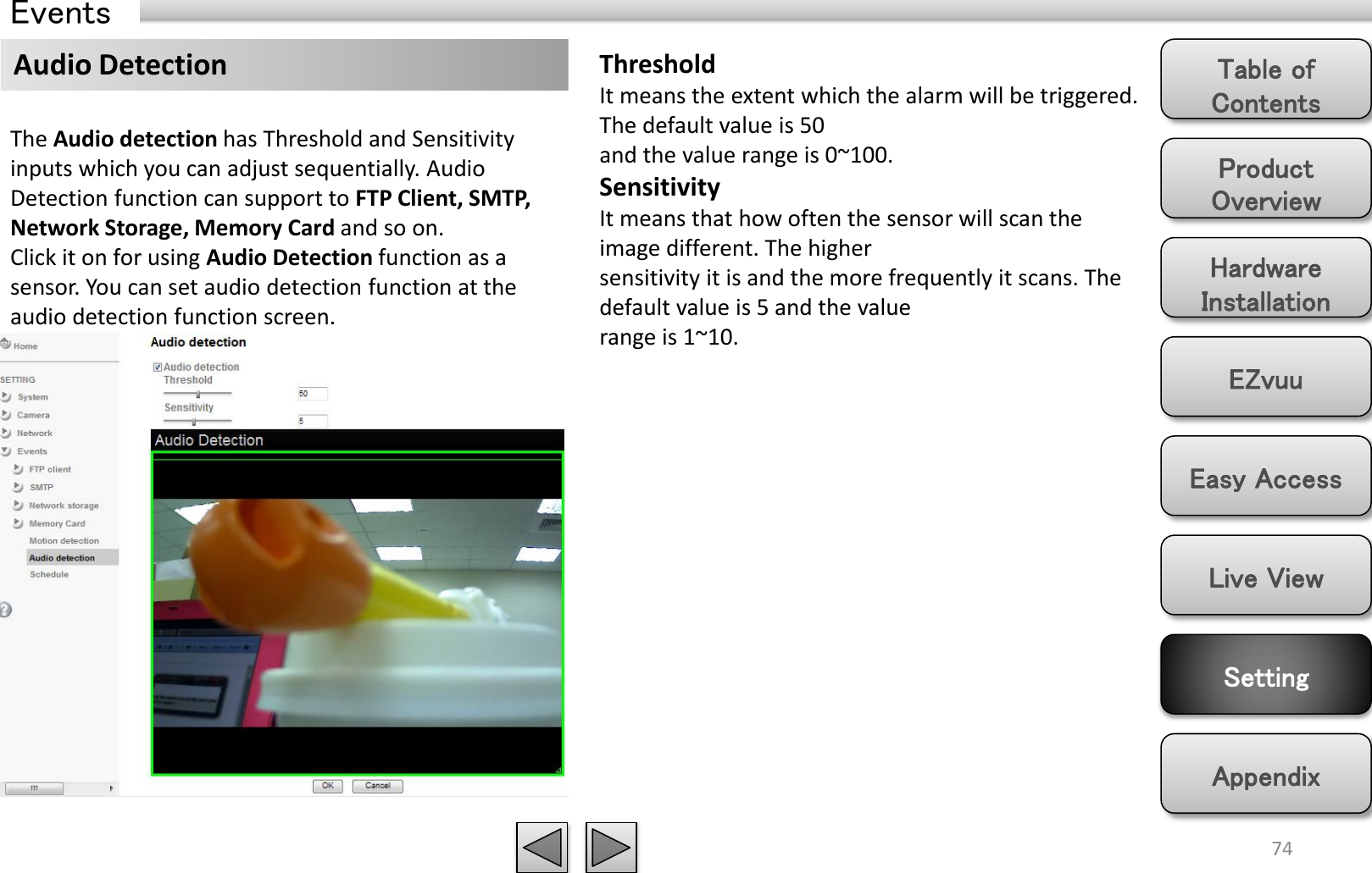 Product Overview Hardware Installation Easy Access EZvuu Setting Live View Appendix Table of Contents 74 Events Audio Detection  Threshold It means the extent which the alarm will be triggered. The default value is 50 and the value range is 0~100. Sensitivity It means that how often the sensor will scan the image different. The higher sensitivity it is and the more frequently it scans. The default value is 5 and the value range is 1~10. The Audio detection has Threshold and Sensitivity inputs which you can adjust sequentially. Audio Detection function can support to FTP Client, SMTP, Network Storage, Memory Card and so on. Click it on for using Audio Detection function as a sensor. You can set audio detection function at the audio detection function screen. 