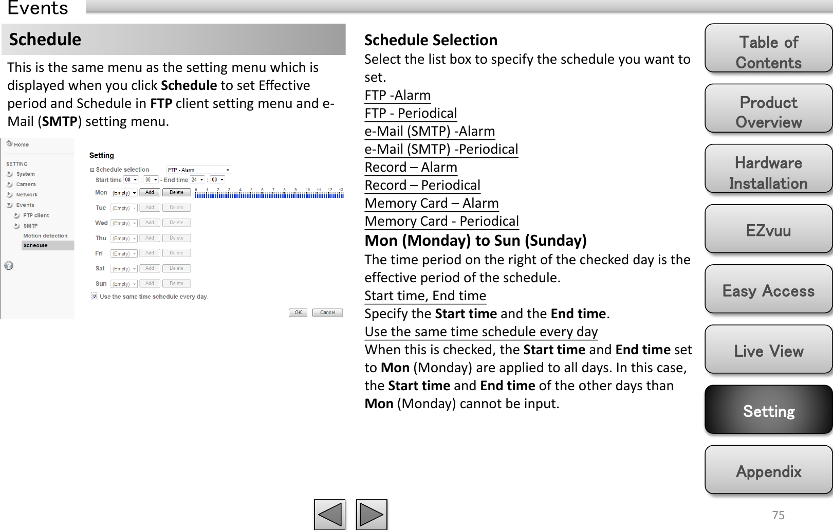 Product Overview Hardware Installation Easy Access EZvuu Setting Live View Appendix Table of Contents 75 Events Schedule  Schedule Selection Select the list box to specify the schedule you want to set.  FTP -Alarm  FTP - Periodical e-Mail (SMTP) -Alarm  e-Mail (SMTP) -Periodical Record – Alarm Record – Periodical Memory Card – Alarm Memory Card - Periodical Mon (Monday) to Sun (Sunday) The time period on the right of the checked day is the effective period of the schedule. Start time, End time Specify the Start time and the End time. Use the same time schedule every day When this is checked, the Start time and End time set to Mon (Monday) are applied to all days. In this case, the Start time and End time of the other days than Mon (Monday) cannot be input. This is the same menu as the setting menu which is displayed when you click Schedule to set Effective period and Schedule in FTP client setting menu and e-Mail (SMTP) setting menu. 