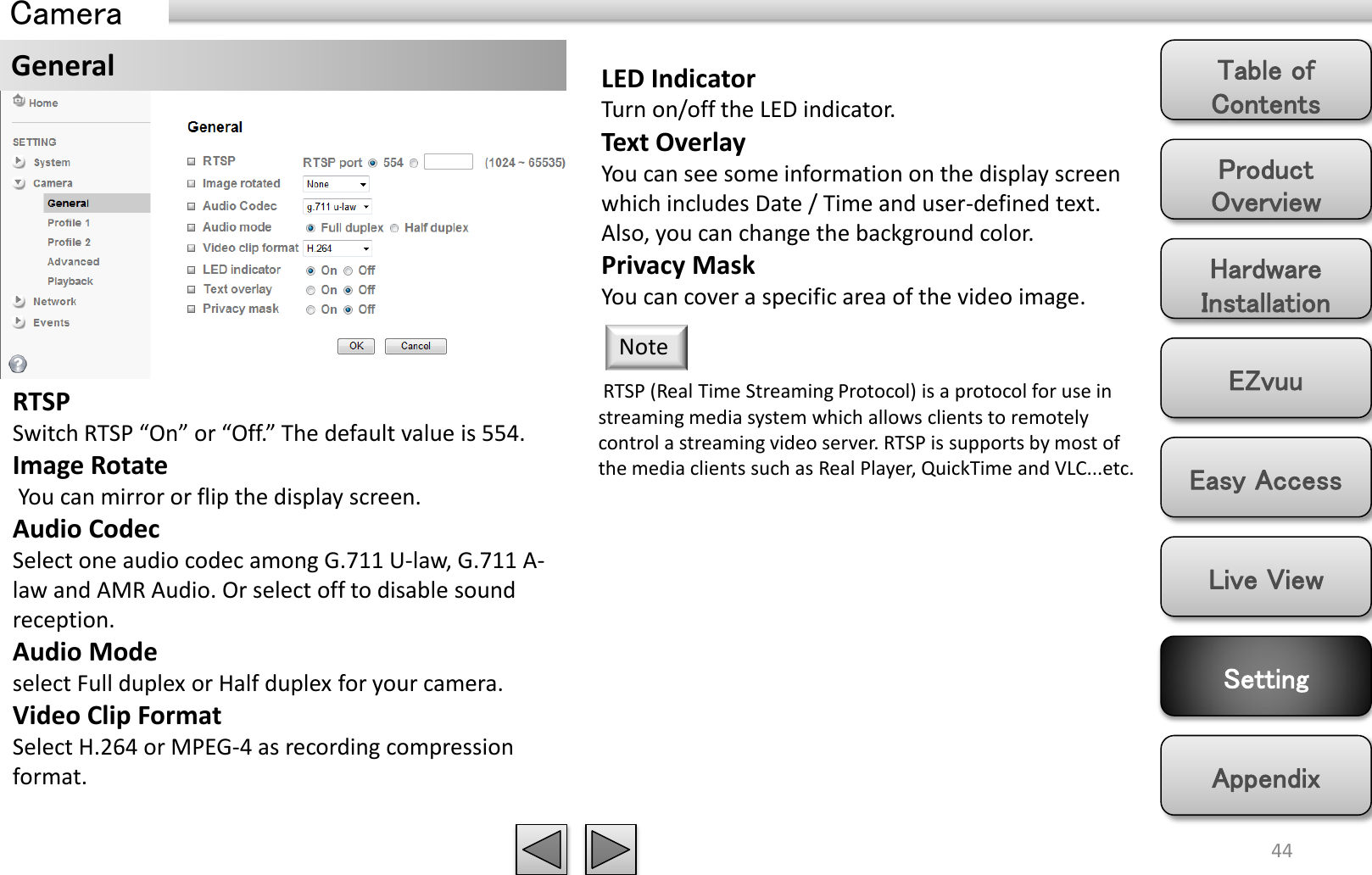 Product Overview Hardware Installation Easy Access EZvuu Setting Live View Appendix Table of Contents 44 Camera General  LED Indicator Turn on/off the LED indicator. Text Overlay You can see some information on the display screen which includes Date / Time and user-defined text. Also, you can change the background color. Privacy Mask You can cover a specific area of the video image.  RTSP (Real Time Streaming Protocol) is a protocol for use in streaming media system which allows clients to remotely control a streaming video server. RTSP is supports by most of the media clients such as Real Player, QuickTime and VLC...etc. Note RTSP Switch RTSP “On” or “Off.” The default value is 554. Image Rotate  You can mirror or flip the display screen. Audio Codec Select one audio codec among G.711 U-law, G.711 A-law and AMR Audio. Or select off to disable sound reception.  Audio Mode select Full duplex or Half duplex for your camera. Video Clip Format Select H.264 or MPEG-4 as recording compression format.  