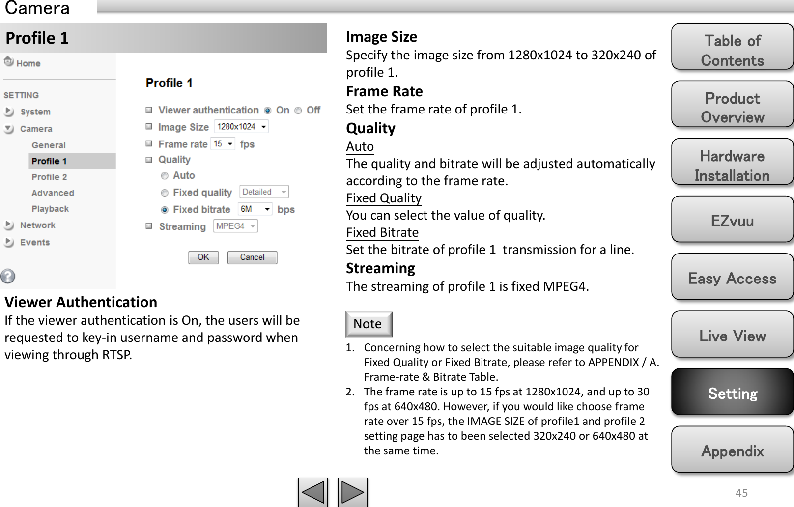 Product Overview Hardware Installation Easy Access EZvuu Setting Live View Appendix Table of Contents 45 Profile 1  Image Size Specify the image size from 1280x1024 to 320x240 of profile 1. Frame Rate Set the frame rate of profile 1. Quality Auto  The quality and bitrate will be adjusted automatically according to the frame rate. Fixed Quality You can select the value of quality. Fixed Bitrate Set the bitrate of profile 1  transmission for a line. Streaming The streaming of profile 1 is fixed MPEG4. 1. Concerning how to select the suitable image quality for Fixed Quality or Fixed Bitrate, please refer to APPENDIX / A. Frame-rate &amp; Bitrate Table. 2. The frame rate is up to 15 fps at 1280x1024, and up to 30 fps at 640x480. However, if you would like choose frame rate over 15 fps, the IMAGE SIZE of profile1 and profile 2 setting page has to been selected 320x240 or 640x480 at the same time. Note Viewer Authentication If the viewer authentication is On, the users will be requested to key-in username and password when viewing through RTSP. Camera 