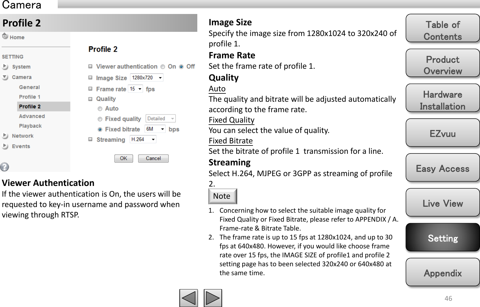 Product Overview Hardware Installation Easy Access EZvuu Setting Live View Appendix Table of Contents 46 Profile 2 Camera Image Size Specify the image size from 1280x1024 to 320x240 of profile 1. Frame Rate Set the frame rate of profile 1. Quality Auto  The quality and bitrate will be adjusted automatically according to the frame rate. Fixed Quality You can select the value of quality. Fixed Bitrate Set the bitrate of profile 1  transmission for a line. Streaming Select H.264, MJPEG or 3GPP as streaming of profile 2. 1. Concerning how to select the suitable image quality for Fixed Quality or Fixed Bitrate, please refer to APPENDIX / A. Frame-rate &amp; Bitrate Table. 2. The frame rate is up to 15 fps at 1280x1024, and up to 30 fps at 640x480. However, if you would like choose frame rate over 15 fps, the IMAGE SIZE of profile1 and profile 2 setting page has to been selected 320x240 or 640x480 at the same time. Note Viewer Authentication If the viewer authentication is On, the users will be requested to key-in username and password when viewing through RTSP. 