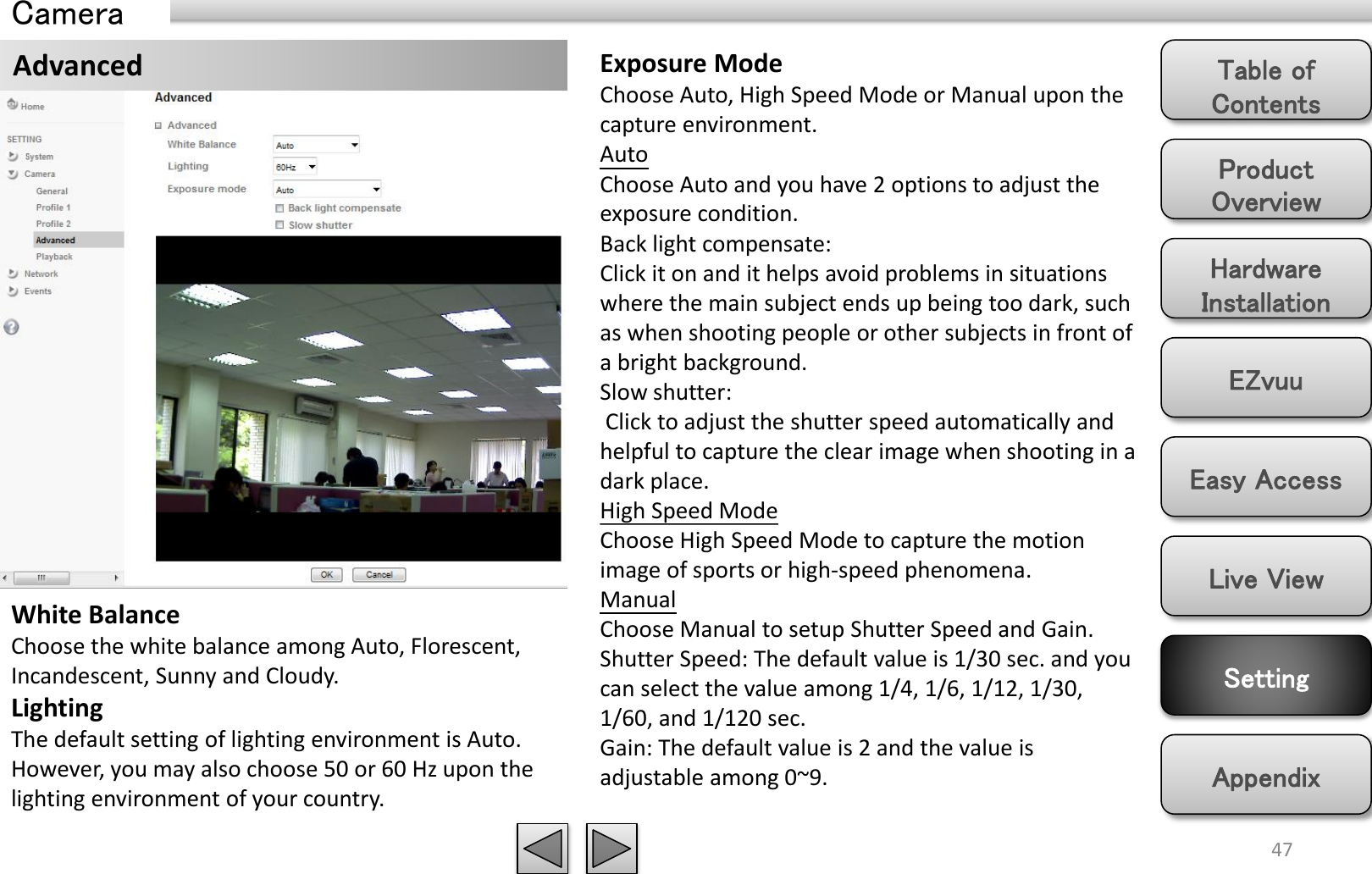 Product Overview Hardware Installation Easy Access EZvuu Setting Live View Appendix Table of Contents 47 Camera Advanced White Balance Choose the white balance among Auto, Florescent, Incandescent, Sunny and Cloudy.  Lighting The default setting of lighting environment is Auto. However, you may also choose 50 or 60 Hz upon the lighting environment of your country.  Exposure Mode Choose Auto, High Speed Mode or Manual upon the capture environment.  Auto Choose Auto and you have 2 options to adjust the exposure condition. Back light compensate:  Click it on and it helps avoid problems in situations where the main subject ends up being too dark, such as when shooting people or other subjects in front of a bright background. Slow shutter:  Click to adjust the shutter speed automatically and helpful to capture the clear image when shooting in a dark place.  High Speed Mode Choose High Speed Mode to capture the motion image of sports or high-speed phenomena. Manual Choose Manual to setup Shutter Speed and Gain. Shutter Speed: The default value is 1/30 sec. and you can select the value among 1/4, 1/6, 1/12, 1/30, 1/60, and 1/120 sec. Gain: The default value is 2 and the value is adjustable among 0~9.  