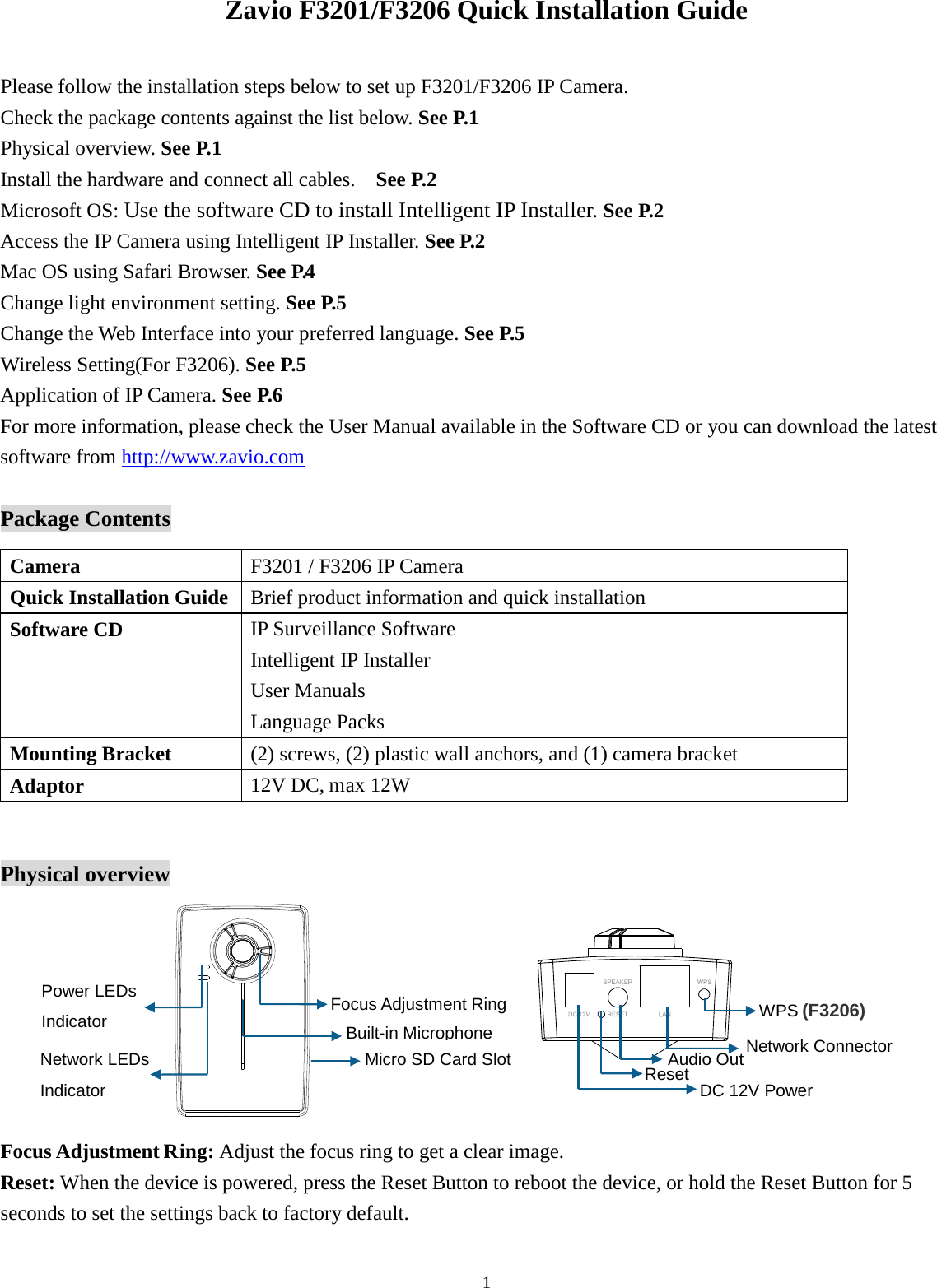 1  Zavio F3201/F3206 Quick Installation Guide  Please follow the installation steps below to set up F3201/F3206 IP Camera.   Check the package contents against the list below. See P.1 Physical overview. See P.1 Install the hardware and connect all cables.  See P.2 Microsoft OS: Use the software CD to install Intelligent IP Installer. See P.2 Access the IP Camera using Intelligent IP Installer. See P.2 Mac OS using Safari Browser. See P.4  Change light environment setting. See P.5 Change the Web Interface into your preferred language. See P.5 Wireless Setting(For F3206). See P.5 Application of IP Camera. See P.6 For more information, please check the User Manual available in the Software CD or you can download the latest software from http://www.zavio.com  Package Contents        Physical overview          Focus Adjustment Ring: Adjust the focus ring to get a clear image.   Reset: When the device is powered, press the Reset Button to reboot the device, or hold the Reset Button for 5 seconds to set the settings back to factory default.  Camera F3201 / F3206 IP Camera Quick Installation Guide Brief product information and quick installation Software CD  IP Surveillance Software   Intelligent IP Installer User Manuals Language Packs Mounting Bracket (2) screws, (2) plastic wall anchors, and (1) camera bracket Adaptor  12V DC, max 12W (for F3105) (F3206) Built-in Microphone   Focus Adjustment Ring Micro SD Card Slot  Network Connector   Reset   Audio Out DC 12V Power  WPS Network LEDs   Indicator   Power LEDs   Indicator 