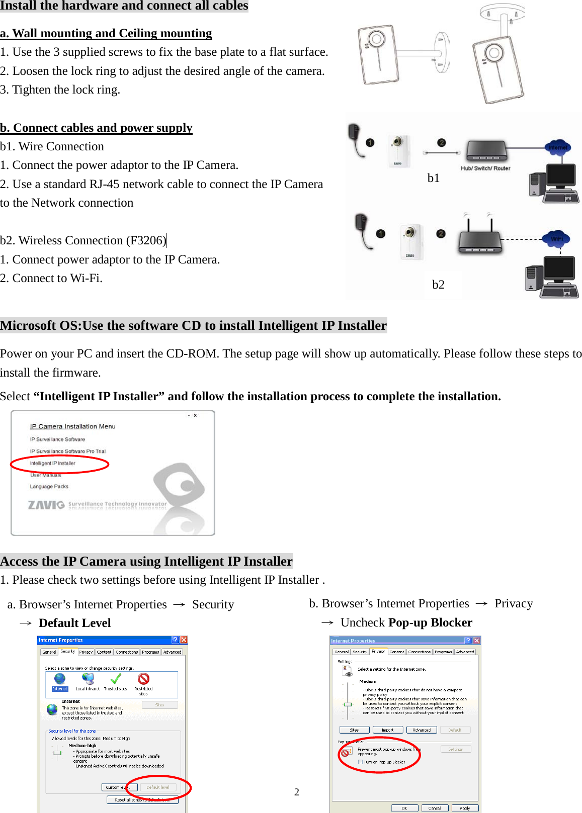 2  Install the hardware and connect all cables 1. Use the 3 supplied screws to fix the base plate to a flat surface.                          2. Loosen the lock ring to adjust the desired angle of the camera.   3. Tighten the lock ring. a. Wall mounting and Ceiling mounting  b1. Wire Connection   b. Connect cables and power supply 1. Connect the power adaptor to the IP Camera.            2. Use a standard RJ-45 network cable to connect the IP Camera   to the Network connection  b2. Wireless Connection (F3206)  1. Connect power adaptor to the IP Camera.   2. Connect to Wi-Fi.  Microsoft OS:Use the software CD to install Intelligent IP Installer Power on your PC and insert the CD-ROM. The setup page will show up automatically. Please follow these steps to install the firmware.          Access the IP Camera using Intelligent IP Installer 1. Please check two settings before using Intelligent IP Installer .                                                               b1 Select “Intelligent IP Installer” and follow the installation process to complete the installation. a. Browser’s Internet Properties  → Security   → Default Level b. Browser’s Internet Properties  → Privacy   → Uncheck Pop-up Blocker b2 