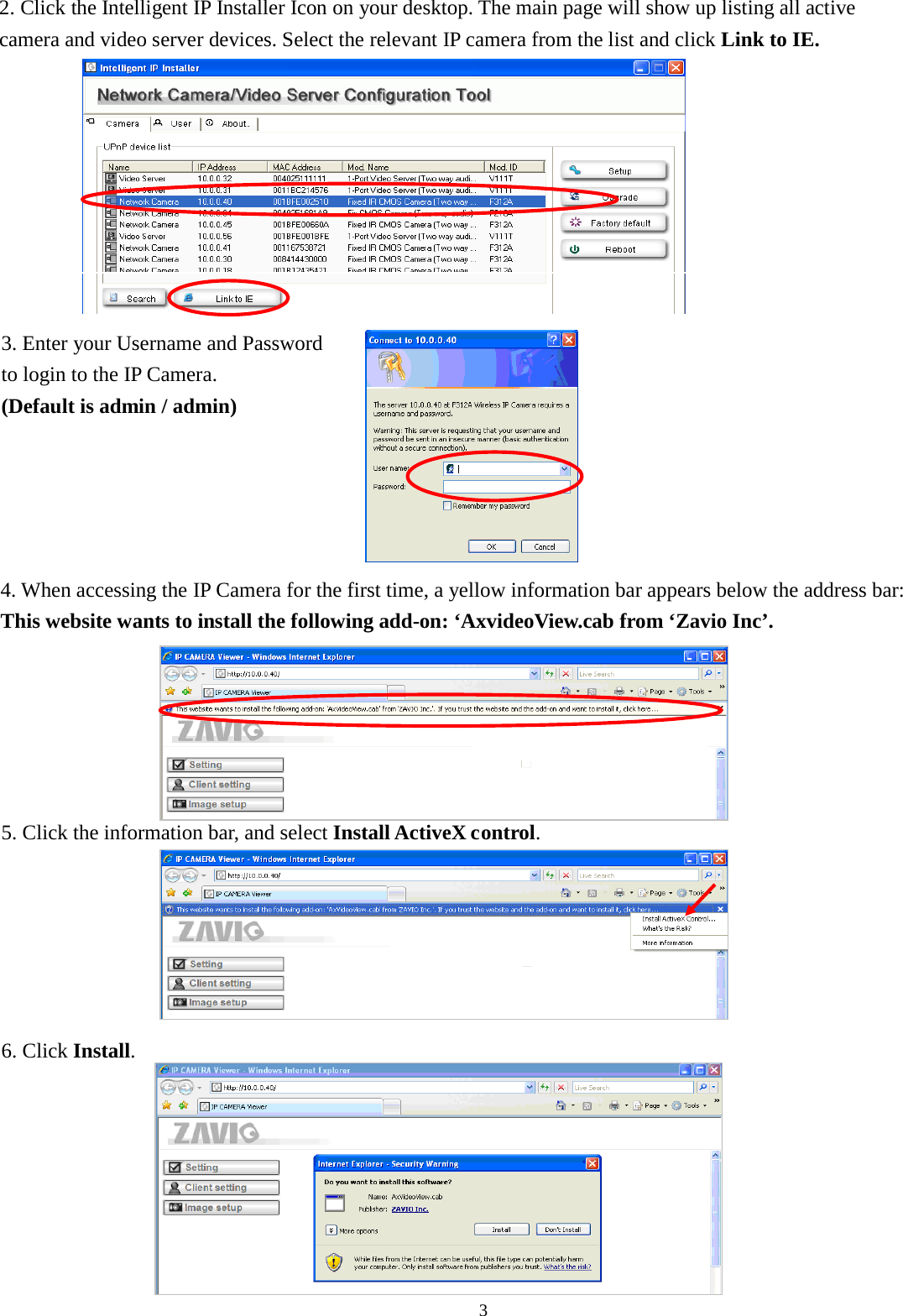 3                                            2 2. Click the Intelligent IP Installer Icon on your desktop. The main page will show up listing all active camera and video server devices. Select the relevant IP camera from the list and click Link to IE. 3. Enter your Username and Password   to login to the IP Camera.   (Default is admin / admin) 4. When accessing the IP Camera for the first time, a yellow information bar appears below the address bar: This website wants to install the following add-on: ‘AxvideoView.cab from ‘Zavio Inc’.  5. Click the information bar, and select Install ActiveX control.  6. Click Install.  