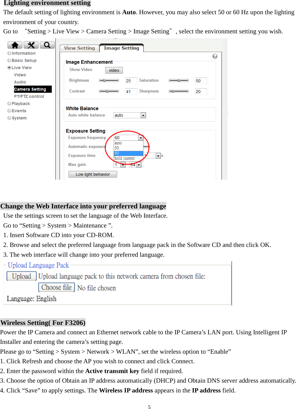 5  Lighting environment setting The default setting of lighting environment is Auto. However, you may also select 50 or 60 Hz upon the lighting environment of your country.   Go to  “Setting &gt; Live View &gt; Camera Setting &gt; Image Setting”, select the environment setting you wish.   Change the Web Interface into your preferred language Use the settings screen to set the language of the Web Interface. Go to “Setting &gt; System &gt; Maintenance ”. 1. Insert Software CD into your CD-ROM. 2. Browse and select the preferred language from language pack in the Software CD and then click OK. 3. The web interface will change into your preferred language.   Wireless Setting( For F3206) Power the IP Camera and connect an Ethernet network cable to the IP Camera’s LAN port. Using Intelligent IP Installer and entering the camera’s setting page.   Please go to “Setting &gt; System &gt; Network &gt; WLAN”, set the wireless option to “Enable” 1. Click Refresh and choose the AP you wish to connect and click Connect. 2. Enter the password within the Active transmit key field if required. 3. Choose the option of Obtain an IP address automatically (DHCP) and Obtain DNS server address automatically. 4. Click “Save” to apply settings. The Wireless IP address appears in the IP address field. 