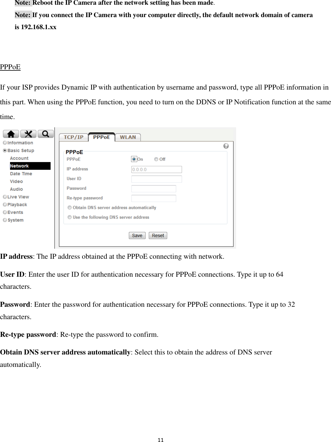 11   Note: Reboot the IP Camera after the network setting has been made. Note: If you connect the IP Camera with your computer directly, the default network domain of camera is 192.168.1.xx  PPPoE If your ISP provides Dynamic IP with authentication by username and password, type all PPPoE information in this part. When using the PPPoE function, you need to turn on the DDNS or IP Notification function at the same time.       IP address: The IP address obtained at the PPPoE connecting with network. User ID: Enter the user ID for authentication necessary for PPPoE connections. Type it up to 64 characters. Password: Enter the password for authentication necessary for PPPoE connections. Type it up to 32 characters. Re-type password: Re-type the password to confirm. Obtain DNS server address automatically: Select this to obtain the address of DNS server automatically.    