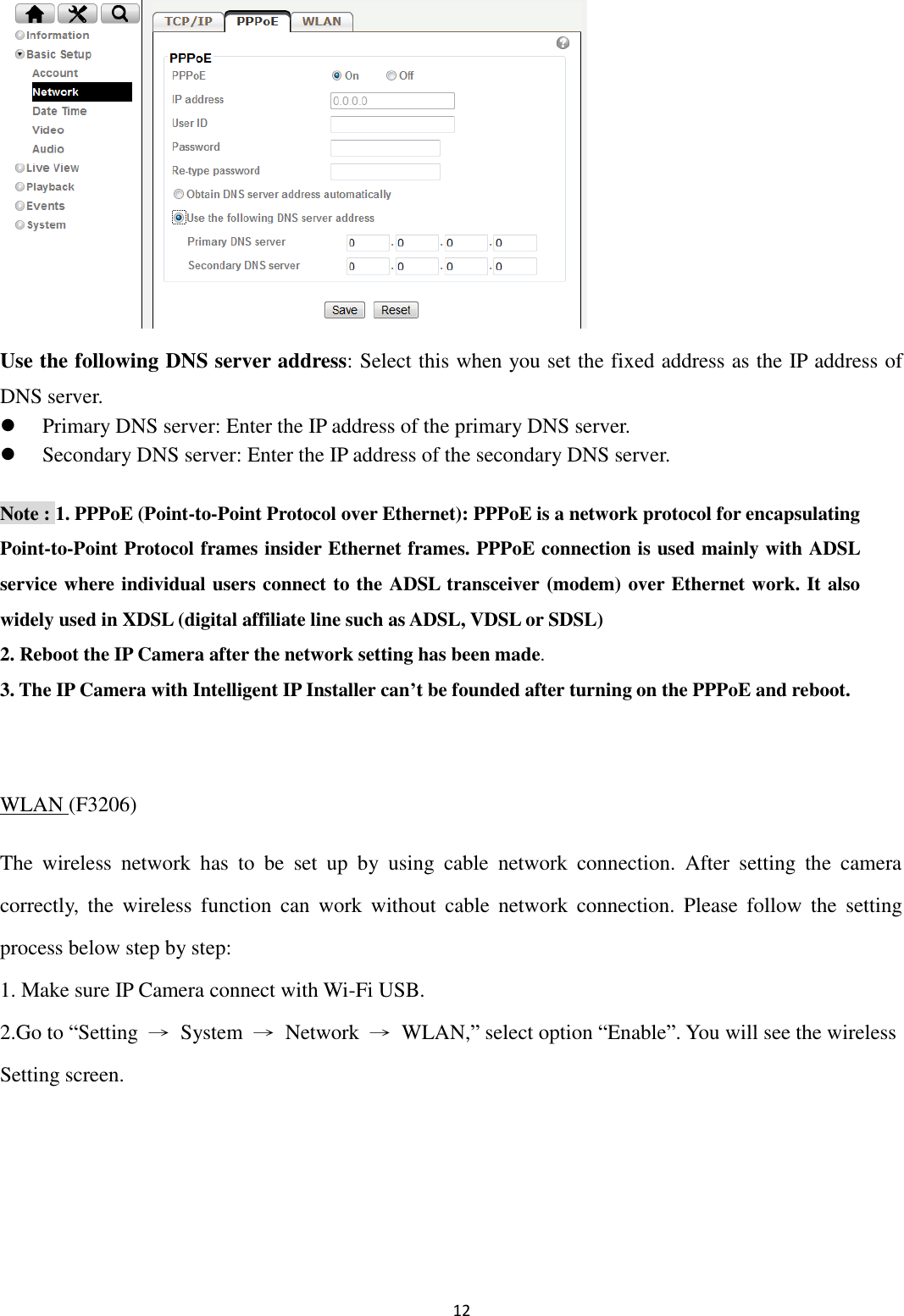 12        Use the following DNS server address: Select this when you set the fixed address as the IP address of DNS server.  Primary DNS server: Enter the IP address of the primary DNS server.  Secondary DNS server: Enter the IP address of the secondary DNS server. Note : 1. PPPoE (Point-to-Point Protocol over Ethernet): PPPoE is a network protocol for encapsulating Point-to-Point Protocol frames insider Ethernet frames. PPPoE connection is used mainly with ADSL service where individual users connect to the ADSL transceiver (modem) over Ethernet work. It also widely used in XDSL (digital affiliate line such as ADSL, VDSL or SDSL) 2. Reboot the IP Camera after the network setting has been made. 3. The IP Camera with Intelligent IP Installer can’t be founded after turning on the PPPoE and reboot.  WLAN (F3206) The  wireless  network  has  to  be  set  up  by  using  cable  network  connection.  After  setting  the  camera correctly,  the wireless  function  can  work  without  cable network  connection.  Please  follow  the  setting process below step by step: 1. Make sure IP Camera connect with Wi-Fi USB.   2.Go to “Setting  →  System  →  Network  →  WLAN,” select option “Enable”. You will see the wireless Setting screen.    