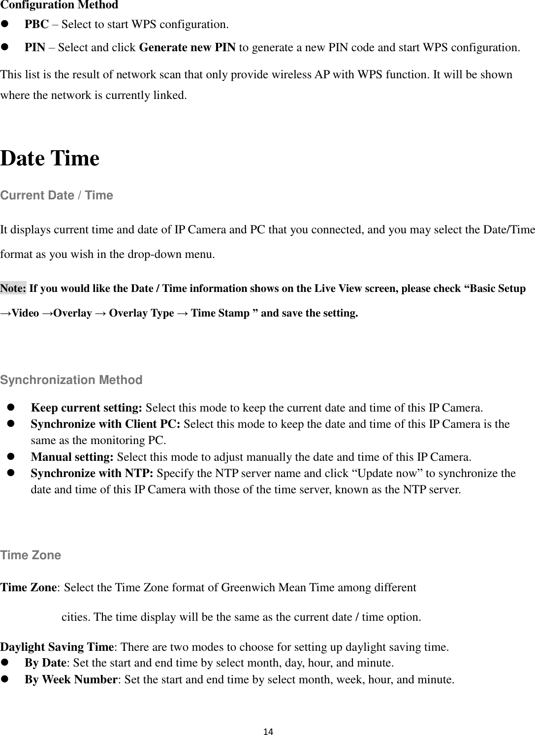 14  Configuration Method  PBC – Select to start WPS configuration.  PIN – Select and click Generate new PIN to generate a new PIN code and start WPS configuration. This list is the result of network scan that only provide wireless AP with WPS function. It will be shown where the network is currently linked.  Date Time Current Date / Time It displays current time and date of IP Camera and PC that you connected, and you may select the Date/Time format as you wish in the drop-down menu. Note: If you would like the Date / Time information shows on the Live View screen, please check “Basic Setup →Video →Overlay → Overlay Type → Time Stamp ” and save the setting.  Synchronization Method  Keep current setting: Select this mode to keep the current date and time of this IP Camera.  Synchronize with Client PC: Select this mode to keep the date and time of this IP Camera is the same as the monitoring PC.  Manual setting: Select this mode to adjust manually the date and time of this IP Camera.    Synchronize with NTP: Specify the NTP server name and click “Update now” to synchronize the date and time of this IP Camera with those of the time server, known as the NTP server.  Time Zone Time Zone: Select the Time Zone format of Greenwich Mean Time among different   cities. The time display will be the same as the current date / time option.     Daylight Saving Time: There are two modes to choose for setting up daylight saving time.  By Date: Set the start and end time by select month, day, hour, and minute.      By Week Number: Set the start and end time by select month, week, hour, and minute. 