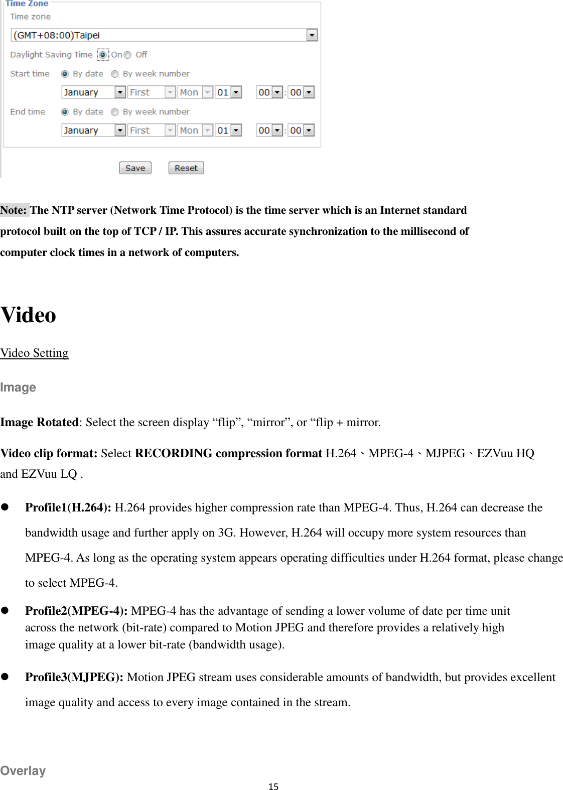 15   Note: The NTP server (Network Time Protocol) is the time server which is an Internet standard protocol built on the top of TCP / IP. This assures accurate synchronization to the millisecond of computer clock times in a network of computers.  Video Video Setting Image Image Rotated: Select the screen display “flip”, “mirror”, or “flip + mirror. Video clip format: Select RECORDING compression format H.264、MPEG-4、MJPEG、EZVuu HQ and EZVuu LQ .      Profile1(H.264): H.264 provides higher compression rate than MPEG-4. Thus, H.264 can decrease the bandwidth usage and further apply on 3G. However, H.264 will occupy more system resources than MPEG-4. As long as the operating system appears operating difficulties under H.264 format, please change to select MPEG-4.  Profile2(MPEG-4): MPEG-4 has the advantage of sending a lower volume of date per time unit across the network (bit-rate) compared to Motion JPEG and therefore provides a relatively high image quality at a lower bit-rate (bandwidth usage).    Profile3(MJPEG): Motion JPEG stream uses considerable amounts of bandwidth, but provides excellent image quality and access to every image contained in the stream.  Overlay 