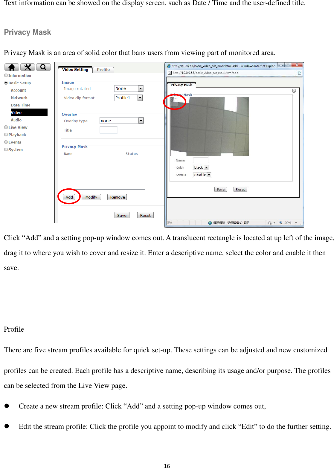 16  Text information can be showed on the display screen, such as Date / Time and the user-defined title.  Privacy Mask Privacy Mask is an area of solid color that bans users from viewing part of monitored area.         Click “Add” and a setting pop-up window comes out. A translucent rectangle is located at up left of the image, drag it to where you wish to cover and resize it. Enter a descriptive name, select the color and enable it then save.   Profile There are five stream profiles available for quick set-up. These settings can be adjusted and new customized profiles can be created. Each profile has a descriptive name, describing its usage and/or purpose. The profiles can be selected from the Live View page.  Create a new stream profile: Click “Add” and a setting pop-up window comes out,  Edit the stream profile: Click the profile you appoint to modify and click “Edit” to do the further setting.  